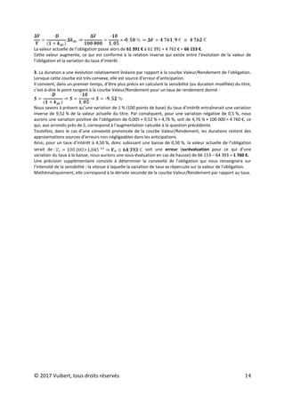 © 2017 Vuibert, tous droits réservés 14
La valeur actuelle de l’obligation passe alors de 61 391 € à 61 391 + 4 762 € = 66 153 €.
Cette valeur augmente, ce qui est conforme à la relation inverse qui existe entre l’évolution de la valeur de
l’obligation et la variation du taux d’intérêt.
3. La duration a une évolution relativement linéaire par rapport à la courbe Valeur/Rendement de l’obligation.
Lorsque cette courbe est très convexe, elle est source d’erreur d’anticipation.
Il convient, dans un premier temps, d’être plus précis en calculant la sensibilité (ou duration modifiée) du titre,
c’est-à-dire le point tangent à la courbe Valeur/Rendement pour un taux de rendement donné :
Nous savons à présent qu’une variation de 1 % (100 points de base) du taux d’intérêt entraînerait une variation
inverse de 9,52 % de la valeur actuelle du titre. Par conséquent, pour une variation négative de 0,5 %, nous
aurons une variation positive de l’obligation de 0,005 × 9,52 % = 4,76 %, soit de 4,76 % × 100 000 = 4 760 €, ce
qui, aux arrondis près de S, correspond à l’augmentation calculée à la question précédente.
Toutefois, dans le cas d’une convexité prononcée de la courbe Valeur/Rendement, les durations restent des
approximations sources d’erreurs non négligeables dans les anticipations.
Ainsi, pour un taux d’intérêt à 4,50 %, donc subissant une baisse de 0,50 %, la valeur actuelle de l’obligation
serait de : soit une erreur (surévaluation pour ce qui d’une
variation du taux à la baisse, nous aurions une sous-évaluation en cas de hausse) de 66 153 – 64 393 = 1 760 €.
Une précision supplémentaire consiste à déterminer la convexité de l’obligation qui nous renseignera sur
l’intensité de la sensibilité : la vitesse à laquelle la variation de taux se répercute sur la valeur de l’obligation.
Mathématiquement, elle correspond à la dérivée seconde de la courbe Valeur/Rendement par rapport au taux.
 