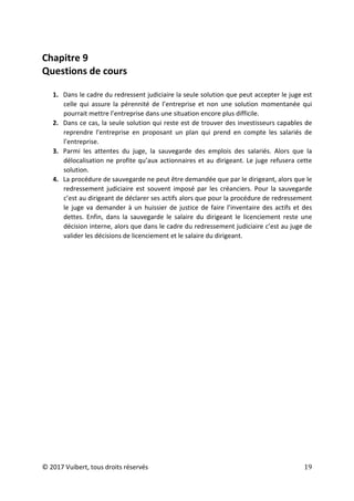 © 2017 Vuibert, tous droits réservés 19
Chapitre 9
Questions de cours
1. Dans le cadre du redressent judiciaire la seule solution que peut accepter le juge est
celle qui assure la pérennité de l’entreprise et non une solution momentanée qui
pourrait mettre l’entreprise dans une situation encore plus difficile.
2. Dans ce cas, la seule solution qui reste est de trouver des investisseurs capables de
reprendre l’entreprise en proposant un plan qui prend en compte les salariés de
l’entreprise.
3. Parmi les attentes du juge, la sauvegarde des emplois des salariés. Alors que la
délocalisation ne profite qu’aux actionnaires et au dirigeant. Le juge refusera cette
solution.
4. La procédure de sauvegarde ne peut être demandée que par le dirigeant, alors que le
redressement judiciaire est souvent imposé par les créanciers. Pour la sauvegarde
c’est au dirigeant de déclarer ses actifs alors que pour la procédure de redressement
le juge va demander à un huissier de justice de faire l’inventaire des actifs et des
dettes. Enfin, dans la sauvegarde le salaire du dirigeant le licenciement reste une
décision interne, alors que dans le cadre du redressement judiciaire c’est au juge de
valider les décisions de licenciement et le salaire du dirigeant.
 