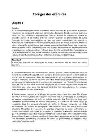 © 2017 Vuibert, tous droits réservés 2
Corrigés des exercices
Chapitre 1
Exercice
1. Les principales réserves émises au sujet des indices boursiers est qu’ils dosent le poids des
valeurs qui les composent selon leur capitalisation boursière. Si cette dernière augmente
suite à un cours qui monte, son poids dans l’indice s’alourdit. La tendance du marché est
peut-être biaisée et ce modèle d’indices semble favoriser les phénomènes de bulles.
Toutefois, les indices équi-pondérés ne sont pas assez représentatifs du marché, et
d’afficher une volatilité et une rotation supérieures à celles des indices classiques. Même les
indices alternatifs, pondérés par des critères fondamentaux (cash-flows, des ventes, des
bénéfices et des valeurs comptables) sont aussi sujets à des critiques sur les plans théorique
et pratique. Les indices pondérés reflètent assez bien le sentiment des investisseurs sur
l’état de l’économie. Ils sont même considérés comme un indicateur avancé de l’économie
traduisant les anticipations des acteurs en termes de croissance économique.
Attention !
Il n’est pas demandé de développer les aspects techniques liés au calcul des indices
boursiers.
2. Les indices boursiers sont des indicateurs de marché pour l’ensemble des opérateurs du
marché. Ils constituent aujourd’hui des supports d’investissement (fonds indiciels cotés en
bourse) pour les investisseurs. Pour les investisseurs, les gérants de portefeuille et pour les
analystes financiers, les indices boursiers font office de référence (benchmark) en termes de
performance. Ils traduisent enfin le sentiment des investisseurs sur l’état de l’économie mais
aussi, en tant qu’indicateur avancé de l’économie, la situation conjoncturelle future. Ces
indications sont utiles pour les banques centrales, les conjoncturistes, les analystes
financiers et enfin pour les investisseurs.
3. En France nous trouvons le CAC40 pour les grandes valeurs (blue ships), CAC Mid 60 pour
les valeurs moyennes, le CAC Small 90 pour les petites valeurs (small caps), le CAC IT20 pour
les valeurs technologiques et enfin les indices sectoriels. Aux États-Unis, le Dow Jones
représente essentiellement les valeurs industrielles, le SP500 est un indice large qui
représente tous les secteurs d’activité et, enfin, le Nasdaq composite est dédié
exclusivement aux valeurs technologiques. Cette diversification des indices montre des
situations différentes de l’économie (les grandes, moyennes ou petites entreprises, les
situations sectorielles spécifiques, etc.). De plus, ils répondent aux besoins des investisseurs,
qui recherchent des supports d’investissement (fonds indiciels cotés en bourse) conformes à
des stratégies de gestion de portefeuille spécifiques. Ces investisseurs recherchent aussi des
font références (benchmark) spécifiques en termes de performance par rapport à leurs
stratégies d’investissement.
 