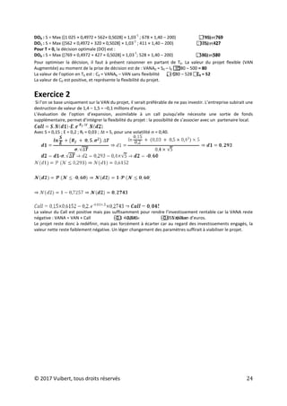 © 2017 Vuibert, tous droits réservés 24
DO0 : S = Max ([1 025 × 0,4972 + 562× 0,5028] × 1,03
-1
; 678 × 1,40 – 200)  Max (769
; 749) = 769
DO1 : S = Max ([562 × 0,4972 + 320 × 0,5028] × 1,03
-1
; 411 × 1,40 – 200)  Max (427
; 375) = 427
Pour T = 0, la décision optimale (DO) est :
DO0 : S = Max ([769 × 0,4972 + 427 × 0,5028] × 1,03
-1
; 528 × 1,40 – 200)  Max (539
; 580) = 580
Pour optimiser la décision, il faut à présent raisonner en partant de T0. La valeur du projet flexible (VAN
Augmentée) au moment de la prise de décision est de : VANA0 = S0 – I0 

580 – 500 = 80
La valeur de l’option en T0 est : C0 = VANA0 – VAN sans flexibilité  C
0 = 580 – 528 
C0 = 52
La valeur de C0 est positive, et représente la flexibilité du projet.
Exercice 2
Si l’on se base uniquement sur la VAN du projet, il serait préférable de ne pas investir. L’entreprise subirait une
destruction de valeur de 1,4 – 1,5 = –0,1 millions d’euros.
L’évaluation de l’option d’expansion, assimilable à un call puisqu’elle nécessite une sortie de fonds
supplémentaire, permet d’intégrer la flexibilité du projet : la possibilité de s’associer avec un partenaire local.
Avec S = 0,15 ; E = 0,2 ; Rf = 0,03 ; ∆t = 5, pour une volatilité s = 0,40.
La valeur du Call est positive mais pas suffisamment pour rendre l’investissement rentable car la VANA reste
négative : VANA = VAN + Call 
 VANA=
–0,1 + 0,045 
 VANA=
–0,055 million d’euros.
Le projet reste donc à redéfinir, mais pas forcément à écarter car au regard des investissements engagés, la
valeur nette reste faiblement négative. Un léger changement des paramètres suffirait à viabiliser le projet.
 