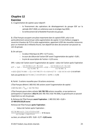 © 2017 Vuibert, tous droits réservés 25
Chapitre 12
Exercice
1. L’augmentation de capital a pour objectif :
- le financement des opérations de développement du groupe EDF sur la
période 2017-2020, en cohérence avec la stratégie Cap 2030 ;
- le renforcement de la flexibilité financière du groupe.
2. L’État français occupant une place importante dans le capital d’EDF, celui-ci est
particulièrement concerné par cette augmentation de capital. Il s’est d’ailleurs engagé à
souscrire à hauteur de 75 % à cette augmentation, apportant à EDF des nouvelles ressources
pour un montant de 3 milliards d’euros. Son objectif est donc de conserver son pouvoir au
sein du groupe.
3. On sait que :
- la valeur théorique du DPS = 0,77 euros ;
- le cours de clôture de l’action EDF avant l’augmentation de capital = 9,69 ;
- le prix de souscription de l’action = 6,35 euros.
DPS = valeur de l’action avant l’augmentation de capital – valeur de l’action après l’opération
Soit une parité de
4. Parité : 3 actions nouvelles pour 10 actions anciennes
L’État français détient 1 805 952 345 actions avant l’augmentation de capital :
L’État français pourra donc acheter 541 785 703 actions nouvelles, ce qui portera sa
participation à l’opération à 85,6 % (541 785 703 / 632 741 004), lui garantissant un pouvoir
majoritaire au sein du groupe.
5. Richesse de l’État français avant l’opération : 1 805 952 345 × 9,69 =
17 499 678 223,05 euros
Richesse de l’État français après l’opération :
- Valeur de l’action après l’opération :
ou bien, en utilisant le DPS : 9,69 – 0,77 = 8,92 euros
 