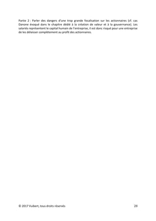 © 2017 Vuibert, tous droits réservés 28
Partie 2 : Parler des dangers d’une trop grande focalisation sur les actionnaires (cf. cas
Danone évoqué dans le chapitre dédié à la création de valeur et à la gouvernance). Les
salariés représentent le capital humain de l’entreprise, il est donc risqué pour une entreprise
de les délaisser complètement au profit des actionnaires.
 