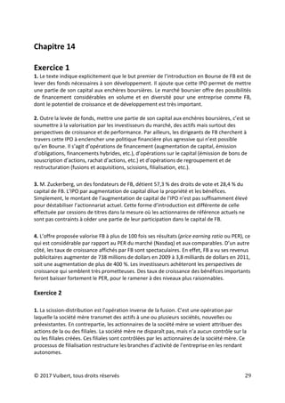 © 2017 Vuibert, tous droits réservés 29
Chapitre 14
Exercice 1
1. Le texte indique explicitement que le but premier de l’introduction en Bourse de FB est de
lever des fonds nécessaires à son développement. Il ajoute que cette IPO permet de mettre
une partie de son capital aux enchères boursières. Le marché boursier offre des possibilités
de financement considérables en volume et en diversité pour une entreprise comme FB,
dont le potentiel de croissance et de développement est très important.
2. Outre la levée de fonds, mettre une partie de son capital aux enchères boursières, c’est se
soumettre à la valorisation par les investisseurs du marché, des actifs mais surtout des
perspectives de croissance et de performance. Par ailleurs, les dirigeants de FB cherchent à
travers cette IPO à enclencher une politique financière plus agressive qui n’est possible
qu’en Bourse. Il s’agit d’opérations de financement (augmentation de capital, émission
d’obligations, financements hybrides, etc.), d’opérations sur le capital (émission de bons de
souscription d’actions, rachat d’actions, etc.) et d’opérations de regroupement et de
restructuration (fusions et acquisitions, scissions, filialisation, etc.).
3. M. Zuckerberg, un des fondateurs de FB, détient 57,3 % des droits de vote et 28,4 % du
capital de FB. L’IPO par augmentation de capital dilue la propriété et les bénéfices.
Simplement, le montant de l’augmentation de capital de l’IPO n’est pas suffisamment élevé
pour déstabiliser l’actionnariat actuel. Cette forme d’introduction est différente de celle
effectuée par cessions de titres dans la mesure où les actionnaires de référence actuels ne
sont pas contraints à céder une partie de leur participation dans le capital de FB.
4. L’offre proposée valorise FB à plus de 100 fois ses résultats (price earning ratio ou PER), ce
qui est considérable par rapport au PER du marché (Nasdaq) et aux comparables. D’un autre
côté, les taux de croissance affichés par FB sont spectaculaires. En effet, FB a vu ses revenus
publicitaires augmenter de 738 millions de dollars en 2009 à 3,8 milliards de dollars en 2011,
soit une augmentation de plus de 400 %. Les investisseurs achèteront les perspectives de
croissance qui semblent très prometteuses. Des taux de croissance des bénéfices importants
feront baisser fortement le PER, pour le ramener à des niveaux plus raisonnables.
Exercice 2
1. La scission-distribution est l’opération inverse de la fusion. C’est une opération par
laquelle la société mère transmet des actifs à une ou plusieurs sociétés, nouvelles ou
préexistantes. En contrepartie, les actionnaires de la société mère se voient attribuer des
actions de la ou des filiales. La société mère ne disparaît pas, mais n’a aucun contrôle sur la
ou les filiales créées. Ces filiales sont contrôlées par les actionnaires de la société mère. Ce
processus de filialisation restructure les branches d’activité de l’entreprise en les rendant
autonomes.
 