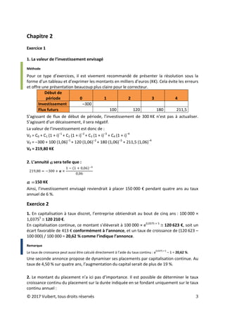 © 2017 Vuibert, tous droits réservés 3
Chapitre 2
Exercice 1
1. La valeur de l’investissement envisagé
Méthode
Pour ce type d’exercices, il est vivement recommandé de présenter la résolution sous la
forme d’un tableau et d’exprimer les montants en milliers d’euros (K€). Cela évite les erreurs
et offre une présentation beaucoup plus claire pour le correcteur.
Début de
période 0 1 2 3 4
Investissement ‒300
Flux futurs 100 120 180 211,5
S’agissant de flux de début de période, l’investissement de 300 K€ n’est pas à actualiser.
S’agissant d’un décaissement, il sera négatif.
La valeur de l’investissement est donc de :
V0 = C0 + C1 (1 + i)‒1
+ C2 (1 + i)‒2
+ C3 (1 + i)‒3
+ C4 (1 + i)‒4
V0 = ‒300 + 100 (1,06)‒1
+ 120 (1,06)‒2
+ 180 (1,06)‒3
+ 211,5 (1,06)‒4
V0 = 219,80 K€
2. L’annuité sera telle que :
150 K€
Ainsi, l’investissement envisagé reviendrait à placer 150 000 € pendant quatre ans au taux
annuel de 6 %.
Exercice 2
1. En capitalisation à taux discret, l’entreprise obtiendrait au bout de cinq ans : 100 000 ×
1,03755
≅ 120 210 €.
En capitalisation continue, ce montant s’élèverait à 100 000 × e0,0375 × 5
≅ 120 623 €, soit un
écart favorable de 413 € conformément à l’annonce, et un taux de croissance de (120 623 –
100 000) / 100 000 = 20,62 % comme l’indique l’annonce.
Remarque
Le taux de croissance peut aussi être calculé directement à l’aide du taux continu : e
0,0375 × 5
– 1 = 20,62 %.
Une seconde annonce propose de dynamiser ses placements par capitalisation continue. Au
taux de 4,50 % sur quatre ans, l’augmentation du capital serait de plus de 19 %.
2. Le montant du placement n’a ici pas d’importance. Il est possible de déterminer le taux
croissance continu du placement sur la durée indiquée en se fondant uniquement sur le taux
continu annuel :
219,80 = −300 + 𝒂𝒂 ×
1 − (1 + 0,06)−4
0,06
 