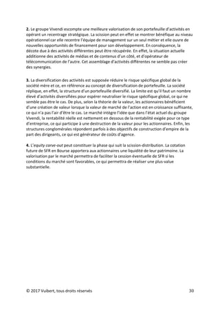 © 2017 Vuibert, tous droits réservés 30
2. Le groupe Vivendi escompte une meilleure valorisation de son portefeuille d’activités en
opérant un recentrage stratégique. La scission peut en effet se montrer bénéfique au niveau
opérationnel car elle recentre l’équipe de management sur un seul métier et elle ouvre de
nouvelles opportunités de financement pour son développement. En conséquence, la
décote due à des activités différentes peut être récupérée. En effet, la situation actuelle
additionne des activités de médias et de contenus d’un côté, et d’opérateur de
télécommunication de l’autre. Cet assemblage d’activités différentes ne semble pas créer
des synergies.
3. La diversification des activités est supposée réduire le risque spécifique global de la
société mère et ce, en référence au concept de diversification de portefeuille. La société
réplique, en effet, la structure d’un portefeuille diversifié. La limite est qu’il faut un nombre
élevé d’activités diversifiées pour espérer neutraliser le risque spécifique global, ce qui ne
semble pas être le cas. De plus, selon la théorie de la valeur, les actionnaires bénéficient
d’une création de valeur lorsque la valeur de marché de l’action est en croissance suffisante,
ce qui n’a pas l’air d’être le cas. Le marché intègre l’idée que dans l’état actuel du groupe
Vivendi, la rentabilité réelle est nettement en dessous de la rentabilité exigée pour ce type
d’entreprise, ce qui participe à une destruction de la valeur pour les actionnaires. Enfin, les
structures conglomérales répondent parfois à des objectifs de construction d’empire de la
part des dirigeants, ce qui est générateur de coûts d’agence.
4. L’equity carve-out peut constituer la phase qui suit la scission-distribution. La cotation
future de SFR en Bourse apportera aux actionnaires une liquidité de leur patrimoine. La
valorisation par le marché permettra de faciliter la cession éventuelle de SFR si les
conditions du marché sont favorables, ce qui permettra de réaliser une plus-value
substantielle.
 