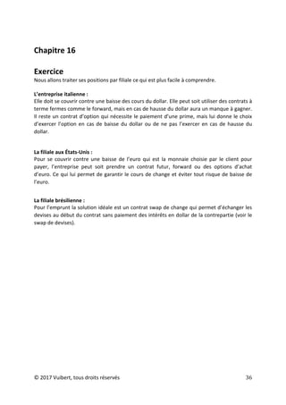 © 2017 Vuibert, tous droits réservés 36
Chapitre 16
Exercice
Nous allons traiter ses positions par filiale ce qui est plus facile à comprendre.
L’entreprise italienne :
Elle doit se couvrir contre une baisse des cours du dollar. Elle peut soit utiliser des contrats à
terme fermes comme le forward, mais en cas de hausse du dollar aura un manque à gagner.
Il reste un contrat d’option qui nécessite le paiement d’une prime, mais lui donne le choix
d’exercer l’option en cas de baisse du dollar ou de ne pas l’exercer en cas de hausse du
dollar.
La filiale aux États-Unis :
Pour se couvrir contre une baisse de l’euro qui est la monnaie choisie par le client pour
payer, l’entreprise peut soit prendre un contrat futur, forward ou des options d’achat
d’euro. Ce qui lui permet de garantir le cours de change et éviter tout risque de baisse de
l’euro.
La filiale brésilienne :
Pour l’emprunt la solution idéale est un contrat swap de change qui permet d’échanger les
devises au début du contrat sans paiement des intérêts en dollar de la contrepartie (voir le
swap de devises).
 