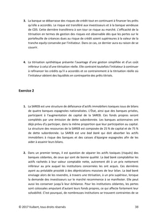 © 2017 Vuibert, tous droits réservés 38
3. La banque se débarrasse des risques de crédit tout en continuant à financer les prêts
qu’elle a accordés. Le risque est transféré aux investisseurs et à la banque vendeuse
de CDS. Cette dernière transférera à son tour ce risque au marché. L’efficacité de la
titrisation en termes de gestion des risques est observable dès que les pertes sur le
portefeuille de créances dues au risque de crédit soient supérieures à la valeur de la
tranche equity conservée par l’initiateur. Dans ce cas, ce dernier aura eu raison de se
couvrir.
4. La titrisation synthétique présente l’avantage d’une gestion simplifiée et d’un coût
inférieur à celui d’une titrisation réelle. Elle contraint toutefois l’initiateur à continuer
à refinancer les crédits qu’il a accordés et ce contrairement à la titrisation réelle où
l’initiateur obtient des liquidités en contrepartie des prêts titrisés.
Exercice 2
1. La SAREB est une structure de défaisance d’actifs immobiliers toxiques issus de bilans
de quatre banques espagnoles nationalisées. L’État, ainsi que des banques privées,
participent à l’augmentation de capital de la SAREB. Ces fonds propres seront
complétés par une émission de dette subordonnée. Les banques actionnaires ont
déjà prévu d’y participer, dans la même proportion que leur participation au capital.
La structure des ressources de la SAREB est composée de 25 % de capital et de 75 %
de dette subordonnée. La SAREB est une bad bank qui doit absorber les actifs
immobiliers à risque des banques et des caisses d’épargne espagnoles afin de les
aider à assainir leurs bilans.
2. Dans un premier temps, il est question de séparer les actifs toxiques (risqués) des
banques cédantes, de ceux qui sont de bonne qualité. La bad bank comptabilise les
actifs rachetés à leur valeur comptable nette, autrement dit à un prix nettement
inférieur au prix auquel les institutions concernées les ont acquis. Ces dernières
ayant au préalable procédé à des dépréciations massives de leur bilan. La bad bank
envisage alors de les revendre, à travers une titrisation, à un prix supérieur, lorsque
la demande des investisseurs sur le marché recommence à se manifester. Elle peut
aussi les conserver jusqu’à leur échéance. Pour les institutions cédantes, les pertes
sont colossales amputant d’autant leurs fonds propres, ce qui affecte fortement leur
solvabilité. C’est pourquoi, de nombreuses institutions se trouvent contraintes de se
 