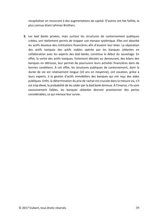 © 2017 Vuibert, tous droits réservés 39
recapitaliser en recourant à des augmentations de capital. D’autres ont fait faillite, la
plus connue étant Lehman Brothers.
3. Les bad banks privées, mais surtout les structures de cantonnement publiques
créées, ont réellement permis de stopper une menace systémique. Elles ont absorbé
les actifs douteux des institutions financières afin d’assainir leur bilan. La séparation
des actifs toxiques des actifs viables opérée par les banques cédantes en
collaboration avec les experts des bad banks, constitue le début du sauvetage. En
effet, la sortie des actifs toxiques, fortement décotés au demeurant, des bilans des
banques en détresse, leur permet de poursuivre leurs activités financières dans de
bonnes conditions. À cet effet, les structures publiques de cantonnement, dont la
durée de vie est relativement longue (10 ans en moyenne), ont vocation, grâce à
leurs experts, à la gestion d’actifs immobiliers des banques qui ont reçu des aides
publiques. Enfin, la détermination du prix de rachat est cruciale dans la mesure où, s’il
est trop élevé, la probabilité de les céder par la bad bank diminue. À l’inverse, s’ils sont
excessivement faibles, les banques cédantes devront provisionner des pertes
considérables, ce qui menace leur survie.
 