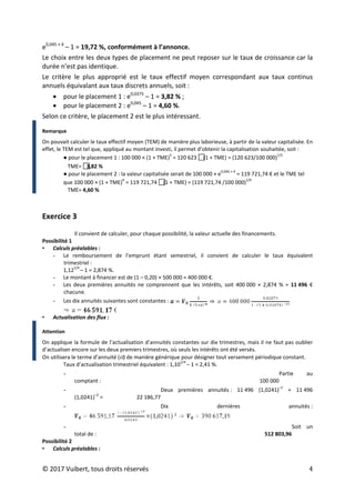 © 2017 Vuibert, tous droits réservés 4
e0,045 × 4
– 1 = 19,72 %, conformément à l’annonce.
Le choix entre les deux types de placement ne peut reposer sur le taux de croissance car la
durée n’est pas identique.
Le critère le plus approprié est le taux effectif moyen correspondant aux taux continus
annuels équivalant aux taux discrets annuels, soit :
• pour le placement 1 : e0,0375
– 1 = 3,82 % ;
• pour le placement 2 : e0,045
– 1 = 4,60 %.
Selon ce critère, le placement 2 est le plus intéressant.
Remarque
On pouvait calculer le taux effectif moyen (TEM) de manière plus laborieuse, à partir de la valeur capitalisée. En
effet, le TEM est tel que, appliqué au montant investi, il permet d’obtenir la capitalisation souhaitée, soit :
● pour le placement 1 : 100 000 × (1 + TME)
5
= 120 623 
(1 + TME) = (120 623/100 000)
1/5
TME= 
3,82 %
● pour le placement 2 : la valeur capitalisée serait de 100 000 × e
0,045 × 4
= 119 721,74 € et le TME tel
que 100 000 × (1 + TME)
4
= 119 721,74 
(1 + TME) = (119 721,74 /100 000)
1/4
TME= 4,60 %
Exercice 3
Il convient de calculer, pour chaque possibilité, la valeur actuelle des financements.
Possibilité 1
• Calculs préalables :
- Le remboursement de l’emprunt étant semestriel, il convient de calculer le taux équivalent
trimestriel :
1,12
1/4
– 1 = 2,874 %.
- Le montant à financer est de (1 – 0,20) × 500 000 = 400 000 €.
- Les deux premières annuités ne comprennent que les intérêts, soit 400 000 × 2,874 % = 11 496 €
chacune.
- Les dix annuités suivantes sont constantes :
• Actualisation des flux :
Attention
On applique la formule de l’actualisation d’annuités constantes sur dix trimestres, mais il ne faut pas oublier
d’actualiser encore sur les deux premiers trimestres, où seuls les intérêts ont été versés.
On utilisera le terme d’annuité ( ) de manière générique pour désigner tout versement périodique constant.
Taux d’actualisation trimestriel équivalent : 1,10
1/4
– 1 = 2,41 %.
- Partie au
comptant : 100 000
- Deux premières annuités : 11 496 (1,0241)
‒1
+ 11 496
(1,0241)
‒2
= 22 186,77
- Dix dernières annuités :
- Soit un
total de : 512 803,96
Possibilité 2
• Calculs préalables :
 
