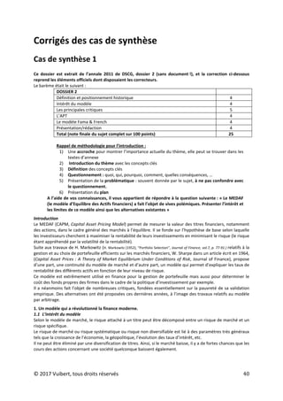 © 2017 Vuibert, tous droits réservés 40
Corrigés des cas de synthèse
Cas de synthèse 1
Ce dossier est extrait de l’annale 2011 de DSCG, dossier 2 (sans document !), et la correction ci-dessous
reprend les éléments officiels dont disposaient les correcteurs.
Le barème était le suivant :
DOSSIER 2
Définition et positionnement historique 4
Intérêt du modèle 4
Les principales critiques 5
L’APT 4
Le modèle Fama & French 4
Présentation/rédaction 4
Total (note finale du sujet complet sur 100 points) 25
Rappel de méthodologie pour l’introduction :
1) Une accroche pour montrer l’importance actuelle du thème, elle peut se trouver dans les
textes d’annexe
2) Introduction du thème avec les concepts clés
3) Définition des concepts clés
4) Questionnement : quoi, qui, pourquoi, comment, quelles conséquences, …
5) Présentation de la problématique : souvent donnée par le sujet, à ne pas confondre avec
le questionnement.
6) Présentation du plan
A l’aide de vos connaissances, il vous appartient de répondre à la question suivante : « Le MEDAF
(le modèle d’Equilibre des Actifs financiers) a fait l’objet de vives polémiques. Présenter l’intérêt et
les limites de ce modèle ainsi que les alternatives existantes »
Introduction
Le MEDAF (CAPM, Capital Asset Pricing Model) permet de mesurer la valeur des titres financiers, notamment
des actions, dans le cadre général des marchés à l’équilibre. Il se fonde sur l’hypothèse de base selon laquelle
les investisseurs cherchent à maximiser la rentabilité de leurs investissements en minimisant le risque (le risque
étant appréhendé par la volatilité de la rentabilité).
Suite aux travaux de H. Markowitz (H. Markowitz (1952), “Portfolio Selection”, Journal of Finance, vol.7, p. 77-91.) relatifs à la
gestion et au choix de portefeuille efficients sur les marchés financiers, W. Sharpe dans un article écrit en 1964,
(Capital Asset Prices : A Theory of Market Equilibrium Under Conditions of Risk, Journal of Finance), propose
d’une part, une continuité du modèle de marché et d’autre part, un modèle qui permet d’expliquer les taux de
rentabilité des différents actifs en fonction de leur niveau de risque.
Ce modèle est extrêmement utilisé en finance pour la gestion de portefeuille mais aussi pour déterminer le
coût des fonds propres des firmes dans le cadre de la politique d’investissement par exemple.
Il a néanmoins fait l’objet de nombreuses critiques, fondées essentiellement sur la pauvreté de sa validation
empirique. Des alternatives ont été proposées ces dernières années, à l’image des travaux relatifs au modèle
par arbitrage.
1. Un modèle qui a révolutionné la finance moderne.
1.1 L’intérêt du modèle
Selon le modèle de marché, le risque attaché à un titre peut être décomposé entre un risque de marché et un
risque spécifique.
Le risque de marché ou risque systématique ou risque non diversifiable est lié à des paramètres très généraux
tels que la croissance de l’économie, la géopolitique, l’évolution des taux d’intérêt, etc.
Il ne peut être éliminé par une diversification de titres. Ainsi, si le marché baisse, il y a de fortes chances que les
cours des actions concernant une société quelconque baissent également.
 