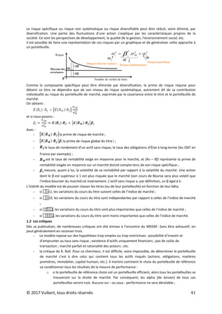 © 2017 Vuibert, tous droits réservés 41
Le risque spécifique ou risque non systématique ou risque diversifiable peut être réduit, voire éliminé, par
diversification. Une partie des fluctuations d’une action s’explique par les caractéristiques propres de la
société. Ce sont les perspectives de développement, la qualité de la gestion, l’environnement social, etc.
Il est possible de faire une représentation de ces risques par un graphique et de généraliser cette approche à
un portefeuille.
(1)
(3)
(2)
2
2
2
2
. i
M
i
i
σ
σ
σ β +
=
Risque total de l’action i Risque systématique
Risque spécifique
(1)
(2)
(3)
Riσque
0 Nomβre de variété de titreσ
Moyenne des
covariances
Comme la composante spécifique peut être éliminée par diversification, la prime de risque requise pour
détenir ce titre ne dépendra que de son niveau de risque systématique, autrement dit de sa contribution
individuelle au risque du portefeuille de marché, exprimée par la covariance entre le titre et le portefeuille de
marché.
On obtient :
et si nous posons :
Avec :
- la prime de risque de marché ;
- la prime de risque global du titre i ;
- le taux de rendement d’un actif sans risque, le taux des obligations d’État à long terme (les OAT en
France par exemple) ;
- est le taux de rentabilité exigé en moyenne pour le marché, et (RM – Rf) représente la prime de
rentabilité exigée en moyenne sur un marché donné compte tenu de son risque spécifique ;
- mesure, quant à lui, la volatilité de sa rentabilité par rapport à la volatilité du marché. Une action
dont le β est supérieur à 1 est plus risquée que le marché (son cours de Bourse sera plus volatil que
l’indice boursier du marché) et inversement. L’actif sans risque a, par définition, un β égal à 0.
L’intérêt du modèle est de pouvoir classer les titres (ou de leur portefeuille) en fonction de leur bêta.
- si 
= 1, les variations du cours du titre suivent celles de l’indice de marché ;
- si 
= 0, les variations du cours du titre sont indépendantes par rapport à celles de l’indice de marché
;
- si 

1, les variations du cours du titre sont plus importantes que celles de l’indice de marché ;
- si 
1, les variations du cours du titre sont moins importantes que celles de l’indice de marché.
1.2 Les critiques
Dès sa publication, de nombreuses critiques ont été émises à l’encontre du MEDAF. Sans être exhaustif, on
peut généralement en recenser trois.
- Le modèle repose sur des hypothèses trop simples ou trop restrictives : possibilité d’investir et
d’emprunter au taux sans risque ; existence d’actifs uniquement financiers ; pas de coûts de
transaction ; marché parfait et rationalité des acteurs ; etc.
- la critique de R. Roll. Pour ce chercheur, il est difficile, voire impossible, de déterminer le portefeuille
de marché c’est à dire celui qui contient tous les actifs risqués (actions, obligations, matières
premières, immobilier, capital humain, etc.). Il montre comment le choix du portefeuille de référence
va conditionner tous les résultats de la mesure de performance :
o si le portefeuille de référence choisi est un portefeuille efficient, alors tous les portefeuilles se
trouveront sur la droite de marché. Par conséquent, les alpha (de Jensen) de tous ces
portefeuilles seront nuls. Aucune sur - ou sous - performance ne sera décelable ;
 