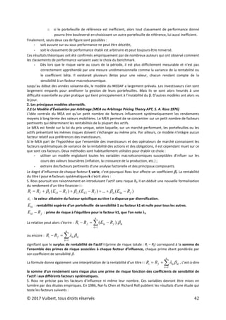 © 2017 Vuibert, tous droits réservés 42
o si le portefeuille de référence est inefficient, alors tout classement de performance donné
pourra être bouleversé en choisissant un autre portefeuille de référence, lui aussi inefficient.
Finalement, seuls deux cas de figure sont possibles :
- soit aucune sur ou sous performance ne peut être décelée,
- soit le classement de performance établi est arbitraire et peut toujours être renversé.
Ces résultats théoriques ont été confirmés empiriquement par de nombreux auteurs qui ont observé comment
les classements de performance variaient avec le choix du benchmark.
- Dès lors que le risque varie au cours de la période, il est plus difficilement mesurable et n'est pas
correctement appréhendé par une mesure unidimensionnelle comme la variance de la rentabilité ou
le coefficient bêta. Il existerait plusieurs Betas pour une valeur, chacun rendant compte de la
sensibilité à un facteur macroéconomique.
Jusqu’au début des années soixante-dix, le modèle du MEDAF a largement prévalu. Les investisseurs s’en sont
largement emparés pour améliorer la gestion de leurs portefeuilles. Mais ils se sont alors heurtés à une
difficulté essentielle au plan pratique qui tient principalement à l’instabilité du β. D’autres modèles ont alors vu
le jour.
2. Les principaux modèles alternatifs.
2.1 Le Modèle d’Évaluation par Arbitrage (MEA ou Arbitrage Pricing Theory APT, S. A. Ross 1976)
L'idée centrale du MEA est qu'un petit nombre de facteurs influencent systématiquement les rendements
moyens à long terme des valeurs mobilières. Le MEA permet de se concentrer sur un petit nombre de facteurs
pertinents qui déterminent les rentabilités de la plupart des actifs.
Le MEA est fondé sur la loi du prix unique, selon laquelle, sur un marché performant, les portefeuilles ou les
actifs présentant les mêmes risques doivent s'échanger au même prix. Par ailleurs, ce modèle n'intègre aucun
facteur relatif aux préférences des investisseurs.
Si le MEA part de l'hypothèse que l'ensemble des investisseurs et des opérateurs de marché connaissent les
facteurs systématiques de variance de la rentabilité des actions et des obligations, il est cependant muet sur ce
que sont ces facteurs. Deux méthodes sont habituellement utilisées pour établir ce choix :
- utiliser un modèle englobant toutes les variables macroéconomiques susceptibles d'influer sur les
cours des valeurs boursières (inflation, la croissance de la production, etc.) ;
- extraire des facteurs pertinents d'une analyse factorielle et des principaux composants.
Le degré d’influence de chaque facteur fi varie, c’est pourquoi Ross leur affecte un coefficient βi. La rentabilité
du titre i pour n facteurs systématiques k s’écrit alors :
S. Ross poursuit son raisonnement en introduisant l’actif sans risque Rf, Il en déduit une nouvelle formalisation
du rendement d’un titre financier i :
)
(
...
)
(
)
( 2
2
1
1 f
kn
in
f
k
i
f
k
i
f
i R
E
R
E
R
E
R
R −
+
+
−
+
−
+
= β
β
β
i
ε : la valeur aléatoire du facteur spécifique au titre i a disparue par diversification.
1
k
E : rentabilité espérée d’un portefeuille de sensibilité 1 au facteur k1 et nulle pour tous les autres.
f
k R
E −
1 : prime de risque à l’équilibre pour le facteur k1, que l’on note λ1
La relation peut alors s’écrire : ∑
=
−
=
−
n
k
ik
f
ki
f
i R
E
R
R
1
).
( β
ou encore : ∑
=
=
−
n
k
ik
ki
f
i R
R
1
β
λ
signifiant que le surplus de rentabilité de l’actif i (prime de risque totale : Ri – Rf) correspond à la somme de
l’ensemble des primes de risque associées à chaque facteur d’influence, chaque prime étant pondérée par
son coefficient de sensibilité β.
La formule donne également une interprétation de la rentabilité d’un titre i : ∑
=
+
=
n
k
ik
ki
f
i R
R
1
β
λ , c’est-à-dire
la somme d’un rendement sans risque plus une prime de risque fonction des coefficients de sensibilité de
l’actif i aux différents facteurs systématiques.
S. Ross ne précise pas les facteurs d’influence ni même leur nombre. Ces variables devront être mises en
lumière par des études empiriques. En 1986, Nai-fu Chen et Richard Roll publient les résultats d’une étude qui
teste les facteurs suivants :
 