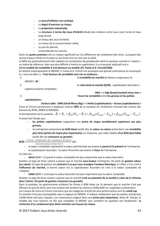 © 2017 Vuibert, tous droits réservés 43
- Le taux d’inflation non anticipé,
- Le degré d’aversion au risque,
- La production industrielle,
- La structure à terme des taux d’intérêt (étude des relations entre taux court terme et taux
long terme)
- Le niveau des taux d’intérêt,
- Le niveau de la consommation réelle,
- Le prix du pétrole,
- Le portefeuille du marché.
Seuls les quatre premiers ont un impact significatif sur les différences de rendement des titres. La plupart des
autres travaux menés en Europe ou aux Etats Unis ne vont pas au-delà.
Le MEA est particulièrement bien adapté à la constitution de portefeuilles dont la vocation consiste à « battre »
un indice de référence. Bien que plus difficile à mettre en application, il a un pouvoir explicatif accru.
2.2 Le modèle de rentabilité à trois facteurs ou modèle d’E. Fama et K. French(1992)
En testant empiriquement le MEDAF, E. Fama et K. French ont provoqué une grande controverse en annonçant
la « mort du bêta »». Trois facteurs de sensibilité sont mis en évidence :
1. la rentabilité du marché (le facteur unique pour le
MEDAF) : M ;
2. le ratio book-to-market (B/M) : capitalisation boursière /
capitaux propres comptables :
HML = « high [book/market] minus low »
3. l'écart de rentabilité entre les grosses et les petites
capitalisations :
Facteur taille : SMB (Small Minus Big) = « Petite (capitalisation) – Grosse (capitalisation) »
Fama et French parviennent à expliquer environ 90% de la variation du rendement mensuel des actions des
bourses du NYSE, AMEX et NASDAQ.
Sa formalisation est la suivante : )
(
)
(
)
( Low
High
iHML
Big
Small
iSMB
f
M
iM
f
i E
E
E
E
R
E
R
R −
+
−
+
−
+
= β
β
β
Il ressort de l’étude que :
- les petites capitalisations supportent une prime de risque sensiblement supérieure aux plus
grosses,
- les entreprises présentant un B/M élevé (actifs dits de valeur ou value) présentent une rentabilité
plus forte (prime de risque plus importante), en moyenne, que celles dotées d’un B/M plus faible
(actifs dits de croissance ou growth).
B/M = où :
- la valeur comptable représente la valeur patrimoniale qui évalue le passé et le présent de l’entreprise,
- la capitalisation boursière : la valeur financière qui évalue le futur de l’entreprise.
Ce ratio est :
- élevé (B/M > 1) quand la valeur comptable est plus importante que la valeur boursière.
Acheter ce type de titres revient à penser que le marché sous-évalue l’entreprise. On parle de gestion valeur
(ou value). Ce type de gestion est contraire à ce que nous enseigne l’analyse théorique. En effet, si l’on croit à
l’efficience du marché, la bonne valeur est la capitalisation boursière et c’est à la valeur comptable de
s’adapter.
- faible (B/M < 1) lorsque la valeur boursière est plus importante que la valeur comptable.
Acheter ce type de titres revient à penser que le marché croit au potentiel de la société à créer de la richesse
dans l’avenir. On parle de gestion croissance (ou growth).
Dans la pratique, les gestionnaires achètent les firmes à B/M élevé car ils pensent que le marché n’est pas
efficient et que les titres sont sous évalués (et vendent les actions à faible B/M car supposées surévaluées).
Les travaux de Fama et French concluent que les catégories d’actifs les plus performantes sont les small cap.
Ce résultat n’est pas incompatible avec la logique du MEDAF. Il indique simplement que les petites entreprises
à B/M élevé sont plus risquées. Les investisseurs exigent donc une prime plus importante. Selon W. Sharpe, le
modèle des trois facteurs ne fait que compléter le MEDAF sans remettre en question son fondement : la
recherche d’un rendement plus élevé entraîne une hausse du risque.
 
