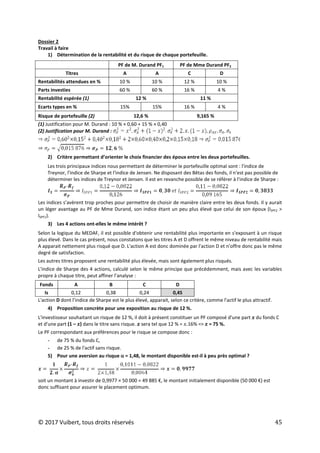 © 2017 Vuibert, tous droits réservés 45
Dossier 2
Travail à faire
1) Détermination de la rentabilité et du risque de chaque portefeuille.
PF de M. Durand PF1 PF de Mme Durand PF2
Titres A A C D
Rentabilités attendues en % 10 % 10 % 12 % 10 %
Parts investies 60 % 60 % 16 % 4 %
Rentabilité espérée (1) 12 % 11 %
Ecarts types en % 15% 15% 16 % 4 %
Risque de portefeuille (2) 12,6 % 9,165 %
(1) Justification pour M. Durand : 10 % × 0,60 + 15 % × 0,40
(2) Justification pour M. Durand :
2) Critère permettant d’orienter le choix financier des époux entre les deux portefeuilles.
Les trois principaux indices nous permettant de déterminer le portefeuille optimal sont : l'indice de
Treynor, l'indice de Sharpe et l'indice de Jensen. Ne disposant des Bêtas des fonds, il n'est pas possible de
déterminer les indices de Treynor et Jensen. Il est en revanche possible de se référer à l'indice de Sharpe :
Les indices s’avèrent trop proches pour permettre de choisir de manière claire entre les deux fonds. Il y aurait
un léger avantage au PF de Mme Durand, son indice étant un peu plus élevé que celui de son époux (ISPF2 >
ISPF1).
3) Les 4 actions ont-elles le même intérêt ?
Selon la logique du MEDAF, il est possible d'obtenir une rentabilité plus importante en s'exposant à un risque
plus élevé. Dans le cas présent, nous constatons que les titres A et D offrent le même niveau de rentabilité mais
A apparait nettement plus risqué que D. L'action A est donc dominée par l'action D et n'offre donc pas le même
degré de satisfaction.
Les autres titres proposent une rentabilité plus élevée, mais sont également plus risqués.
L'indice de Sharpe des 4 actions, calculé selon le même principe que précédemment, mais avec les variables
propre à chaque titre, peut affiner l’analyse :
Fonds A B C D
Is 0,12 0,38 0,24 0,45
L'action D dont l’indice de Sharpe est le plus élevé, apparait, selon ce critère, comme l'actif le plus attractif.
4) Proposition concrète pour une exposition au risque de 12 %.
L'investisseur souhaitant un risque de 12 %, il doit à présent constituer un PF composé d'une part 𝑥 du fonds C
et d'une part (1 – 𝑥) dans le titre sans risque. 𝑥 sera tel que 12 % = 𝑥.16% => 𝑥 = 75 %.
Le PF correspondant aux préférences pour le risque se compose donc :
- de 75 % du fonds C,
- de 25 % de l'actif sans risque.
5) Pour une aversion au risque α = 1,48, le montant disponible est-il à peu près optimal ?
soit un montant à investir de 0,9977 × 50 000 = 49 885 €, le montant initialement disponible (50 000 €) est
donc suffisant pour assurer le placement optimum.
 