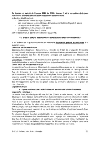 © 2017 Vuibert, tous droits réservés 52
Ce dossier est extrait de l’annale 2014 de DSCG, dossier 2, et la correction ci-dessous
reprend les éléments officiels dont disposaient les correcteurs.
Le barème était le suivant :
- Définition des termes du sujet : 5 points
- Lien entre les deux termes (décision d’investissement et incertitude) : 5 points
- Les approches « statiques » : 5 points
- Les approches « dynamiques » : 5 points
- Présentation / rédaction : 5 points
Soit un dossier sur 25 points sur un total de 100 points.
«La prise en compte de l’incertitude dans les décisions d’investissement»
Il est attendu de la part du candidat de répondre de manière précise et structurée à la
question posée.
Définition des termes du sujet
Décisions d’investissement : Selon Keynes, « investir est le fait de se départir de liquidité
pour en recevoir davantage ultérieurement ». Un investissement est réalisable dès lors que
la valeur actuelle des flux de trésorerie anticipés est supérieure au décaissement
initialement réalisé.
L’incertitude correspond à une méconnaissance quant à l’avenir. Préciser la notion de risque
(probabilisable) de la notion d’incertitude (non probabilisable) (Knight, 1921)
Le lien entre les deux termes du sujet
Les décisions d’investissement dépendent des opportunités perçues par les entreprises. La
détermination de la faisabilité d’un projet d’investissement est basée sur l’anticipation des
flux de trésorerie à venir. Cependant, dans un environnement incertain, il est
particulièrement difficile d’anticiper les cash-flows futurs générés par un projet. Bien
souvent, suivant l’évolution de la situation, les entreprises sont amenées à modifier les
caractéristiques du projet : elles peuvent par exemple en reporter le lancement, élaborer
des développements sur la base du projet initial, ou à l’inverse abandonner le projet en
cours de route.
La problématique
« La prise en compte de l’incertitude dans les décisions d’investissement»
L’approche « statique »
Les outils financiers classiques tels que la VAN (Valeur Actuelle Nette), TRI, DRC ont été
développés à une époque où les entreprises évoluaient dans un univers relativement stable.
L’incertitude peut être prise en compte par l’intermédiaire du taux d’actualisation retenu.
Face à une grande incertitude, les entreprises ont tendance à augmenter le taux
d’actualisation des flux de trésorerie à venir. La conséquence en est une diminution de la
VAN du projet, alors que cette incertitude peut être source de création de valeur !!
Dans un environnement incertain, il est particulièrement difficile d’anticiper les cash-flows
futurs générés par un projet.
En situation d’avenir incertain probabilisable, les entreprises affectent une probabilité de
réalisation aux différents flux de trésorerie à venir. Le projet sera sélectionné si l’espérance
des flux de trésorerie actualisée est supérieure à l’investissement initial. L’utilisation du
théorème de BAYES, par l’élaboration d’arbres de décisions, permet d’intégrer dans notre
raisonnement l’impact des probabilités d’apparition d’une année sur l’autre.
 