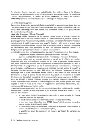 © 2017 Vuibert, tous droits réservés 53
En situation d’avenir incertain non probabilisable, des critères d’aide à la décision
permettent de sélectionner un projet d’investissement. Nous pouvons citer : le modèle de
LAPLACE (équiprobabilité), le critère de WALD (MAXIMIN), le critère de HURWITZ
(MAXIMAX), le critère combiné et le critère de SAVAGE (coût d’opportunité).
Les limites de cette approche :
Dans ce type de contexte, la principale faiblesse de la VAN et autres critères réside dans son
caractère statique. Lorsqu’un projet d’investissement est valorisé par un calcul de VAN, il est
analysé dans une configuration bien précise, sans prendre en compte le fait qu’il peut subir
des modifications par la suite.
L’approche dynamique : (Myers, Trigeorgis)
Selon Myers (1977), l’approche par les options réelles permet d’intégrer l’impact des
opportunités dans la décision d’investissement. « L’idée sur laquelle se fonde ce concept est
qu’une opportunité d’investissement peut être comparée à une option : l’entreprise réalise un
investissement de faible importance pour acquérir l’option ; elle conserve ensuite cette
option jusqu’à une date donnée, ou jusqu’à ce qu’une opportunité se présente. Suivant que
les circonstances sont alors favorables ou non, elle décidera d’exercer l’option – et
d’engranger les gains correspondants – ou bien de l’abandonner ».
La méthode repose donc sur la décomposition du projet d’investissement en deux étapes :
- une première étape d’observation (faible décaissement à réaliser) ;
- puis une seconde étape correspondant à l’exercice ou à l’abandon de l’option.
« Les options réelles sont un concept directement dérivé de la théorie des options
financières, elles sont principalement utilisées sur des types de décisions d’investissement
bien précis, comme des décisions dans la production et l’exploration pétrolière ou dans le
développement de programmes de R&D pharmaceutiques. Généralement, l’entreprise
acquiert l’option en effectuant un investissement initial (par exemple un test de marché, la
formation d’un joint-venture, un projet R&D pilote) qui lui donne l’opportunité d’investir
davantage. Par la suite, l’entreprise pourra choisir si elle exerce ou non l’option, en
développant le projet à grande échelle (lancement du produit sur l’ensemble du marché,
développement d’une filiale possédée à 100 %, lancement d’un grand programme de R&D) ».
Selon Mc DONALD et SIEGEL (1986) en situation d’incertitude, il peut être intéressant de
réaliser un investissement même si la VAN est négative. En effet, la VAN globale d’un projet
englobe la VAN de base et la valeur de l’opportunité (croissance, désistement, etc.)
correspondant à la valeur de l’option réelle.
La valorisation des opportunités (ou des options réelles) peut être réalisée par les modèles
binomiaux de COX-ROSS-RUBINSTEIN (1979) et/ou le modèle de BLACK et SCHOLES (1973).
Dans ces deux modèles :
- le cours actuel de l’actif sous-jacent correspond à la valeur actuelle des flux de
trésorerie procurés par le projet ;
- le prix d’exercice correspond à l’investissement à réaliser à maturité ;
- le taux sans risque dépend du taux OAT10, (taux d’intérêt composé en continu
dans le modèle de BLACK et SCHOLES) ;
- le temps s’écoulant jusqu’à maturité, correspond à la période comprise entre le
jour de l’étude et le jour de l’exercice de l’option,
- la volatilité du cours du sous-jacent est mesurée par l’écart des variations du
sous-jacent.
 