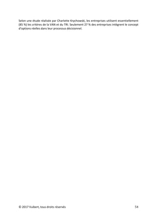 © 2017 Vuibert, tous droits réservés 54
Selon une étude réalisée par Charlotte Krychowski, les entreprises utilisent essentiellement
(85 %) les critères de la VAN et du TRI. Seulement 27 % des entreprises intègrent le concept
d’options réelles dans leur processus décisionnel.
 