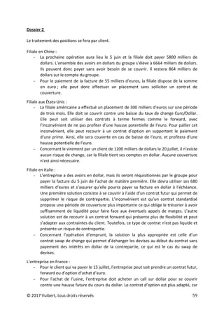 © 2017 Vuibert, tous droits réservés 59
Dossier 2
Le traitement des positions se fera par client.
Filiale en Chine :
- La prochaine opération aura lieu le 5 juin et la filiale doit payer 5800 milliers de
dollars. L’ensemble des avoirs en dollars du groupe s’élève à 6664 milliers de dollars.
Ils peuvent donc payer sans avoir besoin de se couvrir. Il restera 864 milliers de
dollars sur le compte du groupe.
- Pour le paiement de la facture de 55 milliers d’euros, la filiale dispose de la somme
en euro ; elle peut donc effectuer un placement sans solliciter un contrat de
couverture.
Filiale aux États-Unis :
- La filiale américaine a effectué un placement de 300 milliers d’euros sur une période
de trois mois. Elle doit se couvrir contre une baisse du taux de change Euro/Dollar.
Elle peut soit utiliser des contrats à terme fermes comme le forward, avec
l’inconvénient de ne pas profiter d’une hausse potentielle de l’euro. Pour pallier cet
inconvénient, elle peut recourir à un contrat d’option en supportant le paiement
d’une prime. Ainsi, elle sera couverte en cas de baisse de l’euro, et profitera d’une
hausse potentielle de l’euro.
- Concernant le virement par un client de 1200 milliers de dollars le 20 juillet, il n’existe
aucun risque de change, car la filiale tient ses comptes en dollar. Aucune couverture
n’est ainsi nécessaire.
Filiale en Italie :
- L’entreprise a des avoirs en dollar, mais ils seront réquisitionnés par le groupe pour
payer la facture du 5 juin de l’achat de matière première. Elle devra utiliser ses 680
milliers d’euros et s’assurer qu’elle pourra payer sa facture en dollar à l’échéance.
Une première solution consiste à se couvrir à l’aide d’un contrat futur qui permet de
supprimer le risque de contrepartie. L’inconvénient est qu’un contrat standardisé
propose une période de couverture plus importante ce qui oblige le trésorier à avoir
suffisamment de liquidité pour faire face aux éventuels appels de marges. L’autre
solution est de recourir à un contrat forward qui présente plus de flexibilité et peut
s’adapter aux contraintes du client. Toutefois, ce type de contrat n’est pas liquide et
présente un risque de contrepartie.
- Concernant l’opération d’emprunt, la solution la plus appropriée est celle d’un
contrat swap de change qui permet d’échanger les devises au début du contrat sans
payement des intérêts en dollar de la contrepartie, ce qui est le cas du swap de
devises.
L’entreprise en France :
- Pour le client qui va payer le 15 juillet, l’entreprise peut soit prendre un contrat futur,
forward ou d’option d’achat d’euro.
- Pour l’achat de l’usine, l’entreprise doit acheter un call sur dollar pour se couvrir
contre une hausse future du cours du dollar. Le contrat d’option est plus adapté, car
 
