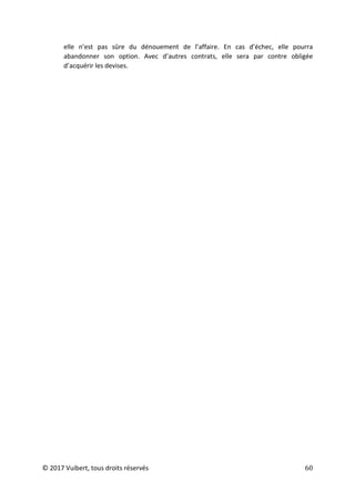 © 2017 Vuibert, tous droits réservés 60
elle n’est pas sûre du dénouement de l’affaire. En cas d’échec, elle pourra
abandonner son option. Avec d’autres contrats, elle sera par contre obligée
d’acquérir les devises.
 