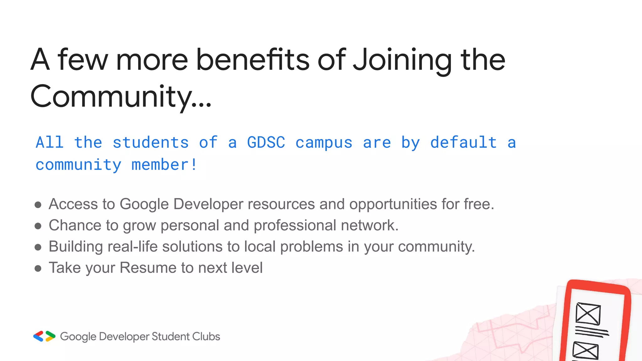 A few more benefits of Joining the
Community...
All the students of a GDSC campus are by default a
community member!
● Access to Google Developer resources and opportunities for free.
● Chance to grow personal and professional network.
● Building real-life solutions to local problems in your community.
● Take your Resume to next level
 