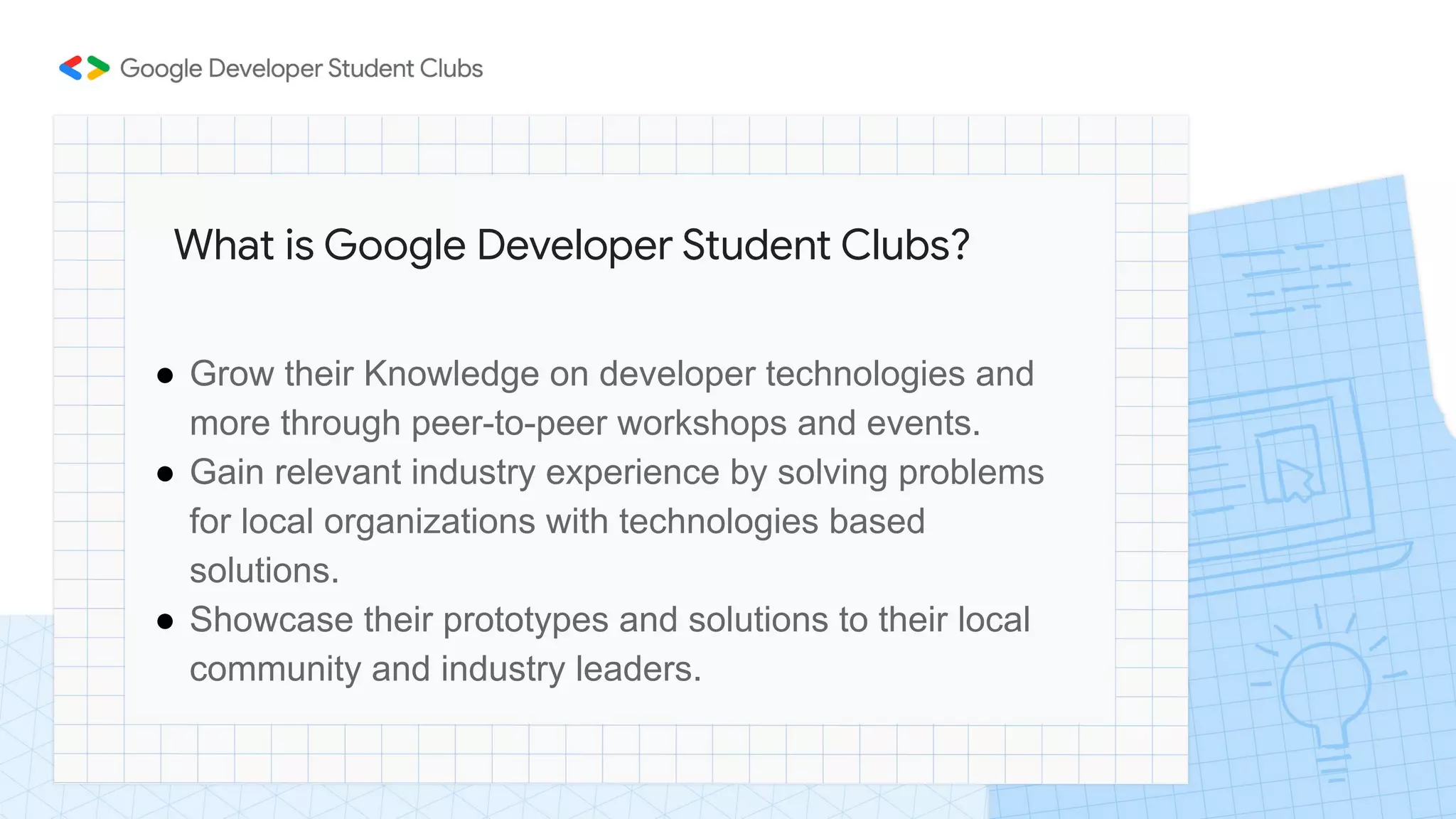 ● Grow their Knowledge on developer technologies and
more through peer-to-peer workshops and events.
● Gain relevant industry experience by solving problems
for local organizations with technologies based
solutions.
● Showcase their prototypes and solutions to their local
community and industry leaders.
What is Google Developer Student Clubs?
 