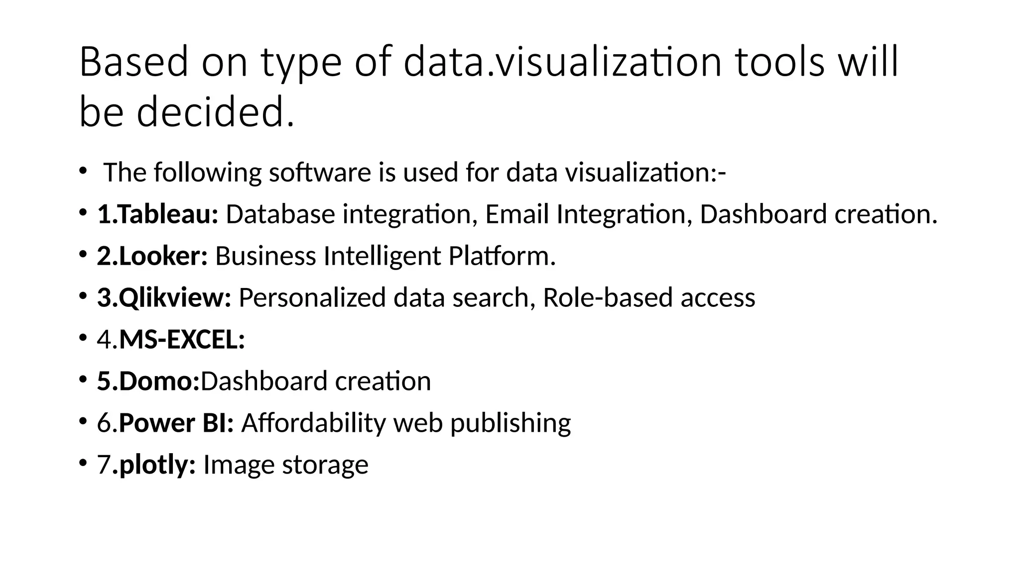Based on type of data.visualization tools will
be decided.
• The following software is used for data visualization:-
• 1.Tableau: Database integration, Email Integration, Dashboard creation.
• 2.Looker: Business Intelligent Platform.
• 3.Qlikview: Personalized data search, Role-based access
• 4.MS-EXCEL:
• 5.Domo:Dashboard creation
• 6.Power BI: Affordability web publishing
• 7.plotly: Image storage
 