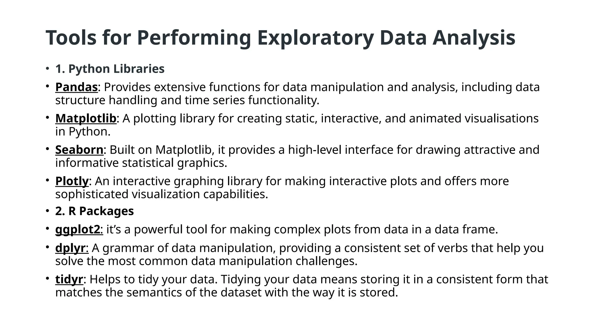 Tools for Performing Exploratory Data Analysis
• 1. Python Libraries
• Pandas: Provides extensive functions for data manipulation and analysis, including data
structure handling and time series functionality.
• Matplotlib: A plotting library for creating static, interactive, and animated visualisations
in Python.
• Seaborn: Built on Matplotlib, it provides a high-level interface for drawing attractive and
informative statistical graphics.
• Plotly: An interactive graphing library for making interactive plots and offers more
sophisticated visualization capabilities.
• 2. R Packages
• ggplot2: it’s a powerful tool for making complex plots from data in a data frame.
• dplyr: A grammar of data manipulation, providing a consistent set of verbs that help you
solve the most common data manipulation challenges.
• tidyr: Helps to tidy your data. Tidying your data means storing it in a consistent form that
matches the semantics of the dataset with the way it is stored.
 