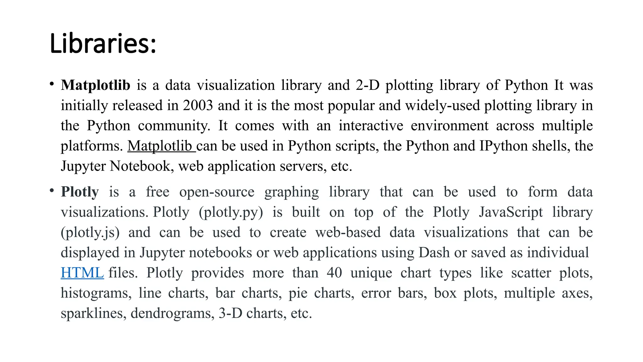 Libraries:
• Matplotlib is a data visualization library and 2-D plotting library of Python It was
initially released in 2003 and it is the most popular and widely-used plotting library in
the Python community. It comes with an interactive environment across multiple
platforms. Matplotlib can be used in Python scripts, the Python and IPython shells, the
Jupyter Notebook, web application servers, etc.
• Plotly is a free open-source graphing library that can be used to form data
visualizations. Plotly (plotly.py) is built on top of the Plotly JavaScript library
(plotly.js) and can be used to create web-based data visualizations that can be
displayed in Jupyter notebooks or web applications using Dash or saved as individual
HTML files. Plotly provides more than 40 unique chart types like scatter plots,
histograms, line charts, bar charts, pie charts, error bars, box plots, multiple axes,
sparklines, dendrograms, 3-D charts, etc.
 