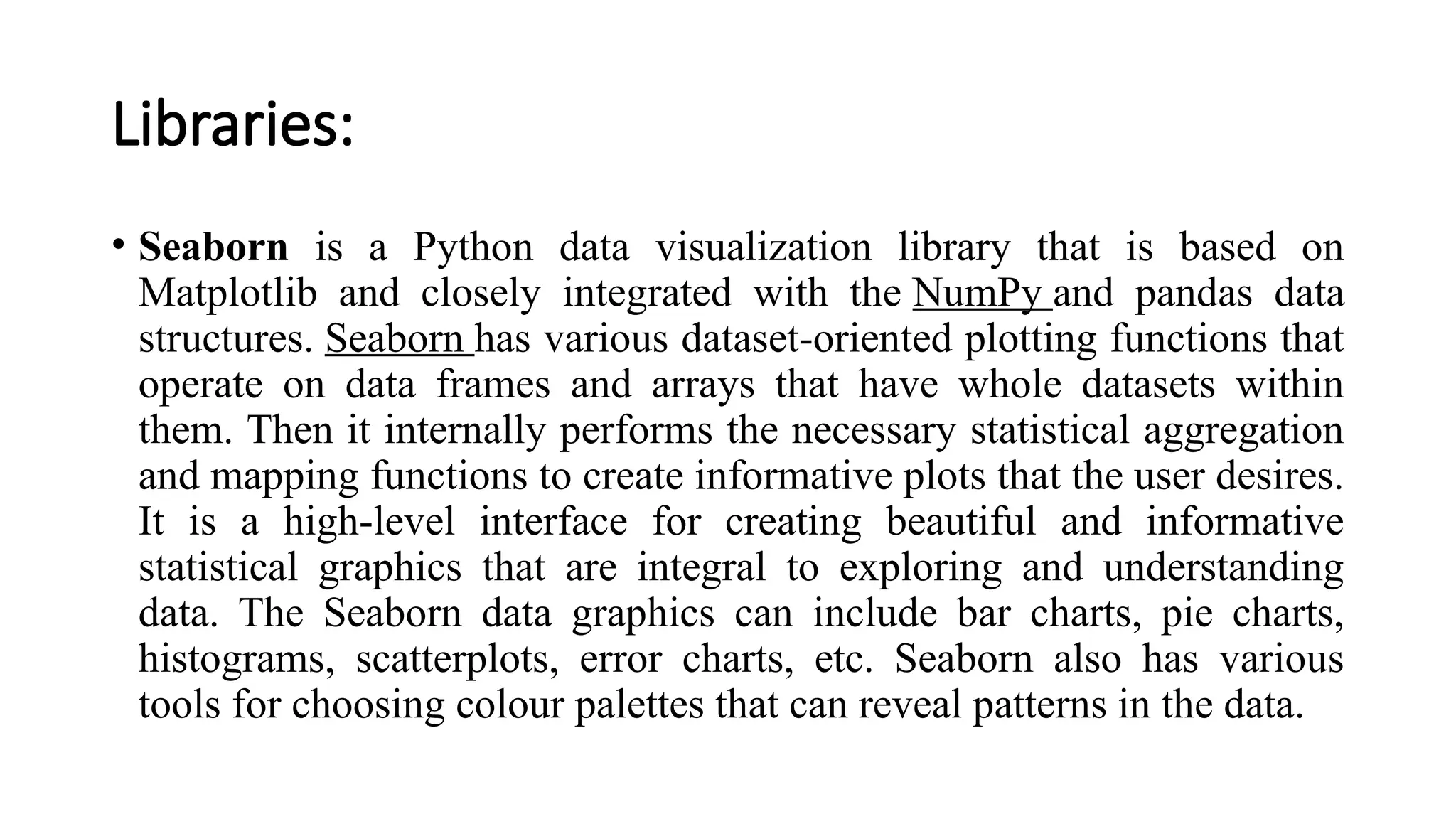 Libraries:
• Seaborn is a Python data visualization library that is based on
Matplotlib and closely integrated with the NumPy and pandas data
structures. Seaborn has various dataset-oriented plotting functions that
operate on data frames and arrays that have whole datasets within
them. Then it internally performs the necessary statistical aggregation
and mapping functions to create informative plots that the user desires.
It is a high-level interface for creating beautiful and informative
statistical graphics that are integral to exploring and understanding
data. The Seaborn data graphics can include bar charts, pie charts,
histograms, scatterplots, error charts, etc. Seaborn also has various
tools for choosing colour palettes that can reveal patterns in the data.
 