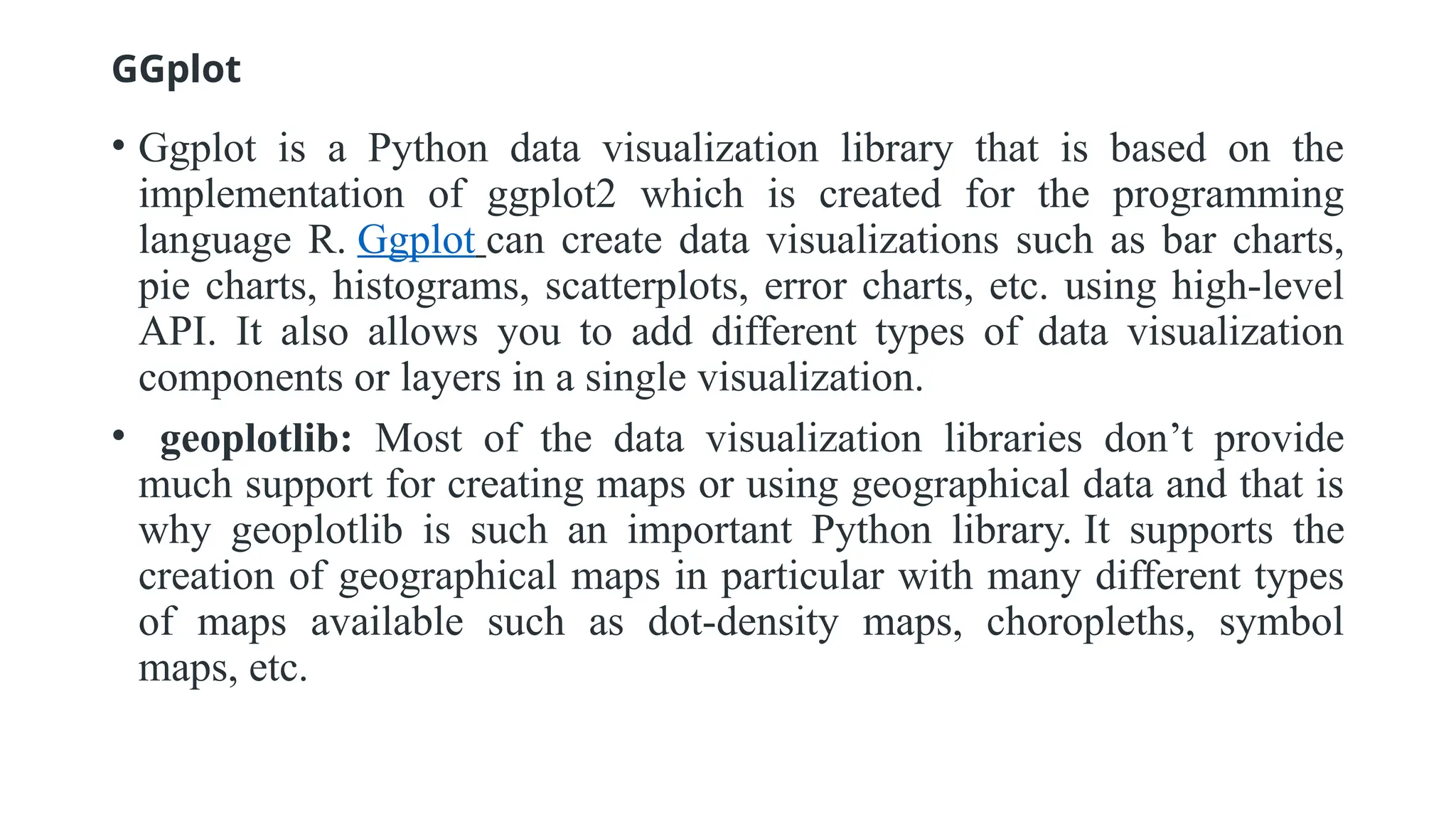GGplot
• Ggplot is a Python data visualization library that is based on the
implementation of ggplot2 which is created for the programming
language R. Ggplot can create data visualizations such as bar charts,
pie charts, histograms, scatterplots, error charts, etc. using high-level
API. It also allows you to add different types of data visualization
components or layers in a single visualization.
• geoplotlib: Most of the data visualization libraries don’t provide
much support for creating maps or using geographical data and that is
why geoplotlib is such an important Python library. It supports the
creation of geographical maps in particular with many different types
of maps available such as dot-density maps, choropleths, symbol
maps, etc.
 