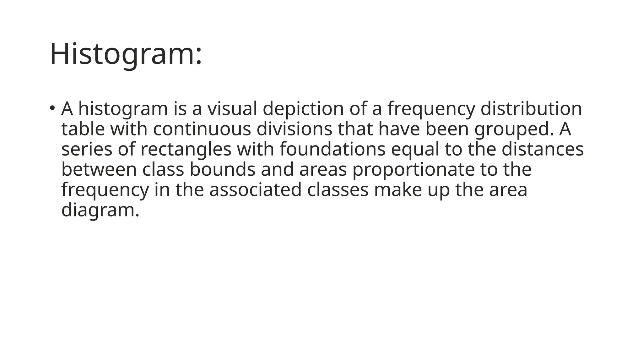 Histogram:
• A histogram is a visual depiction of a frequency distribution
table with continuous divisions that have been grouped. A
series of rectangles with foundations equal to the distances
between class bounds and areas proportionate to the
frequency in the associated classes make up the area
diagram.
 