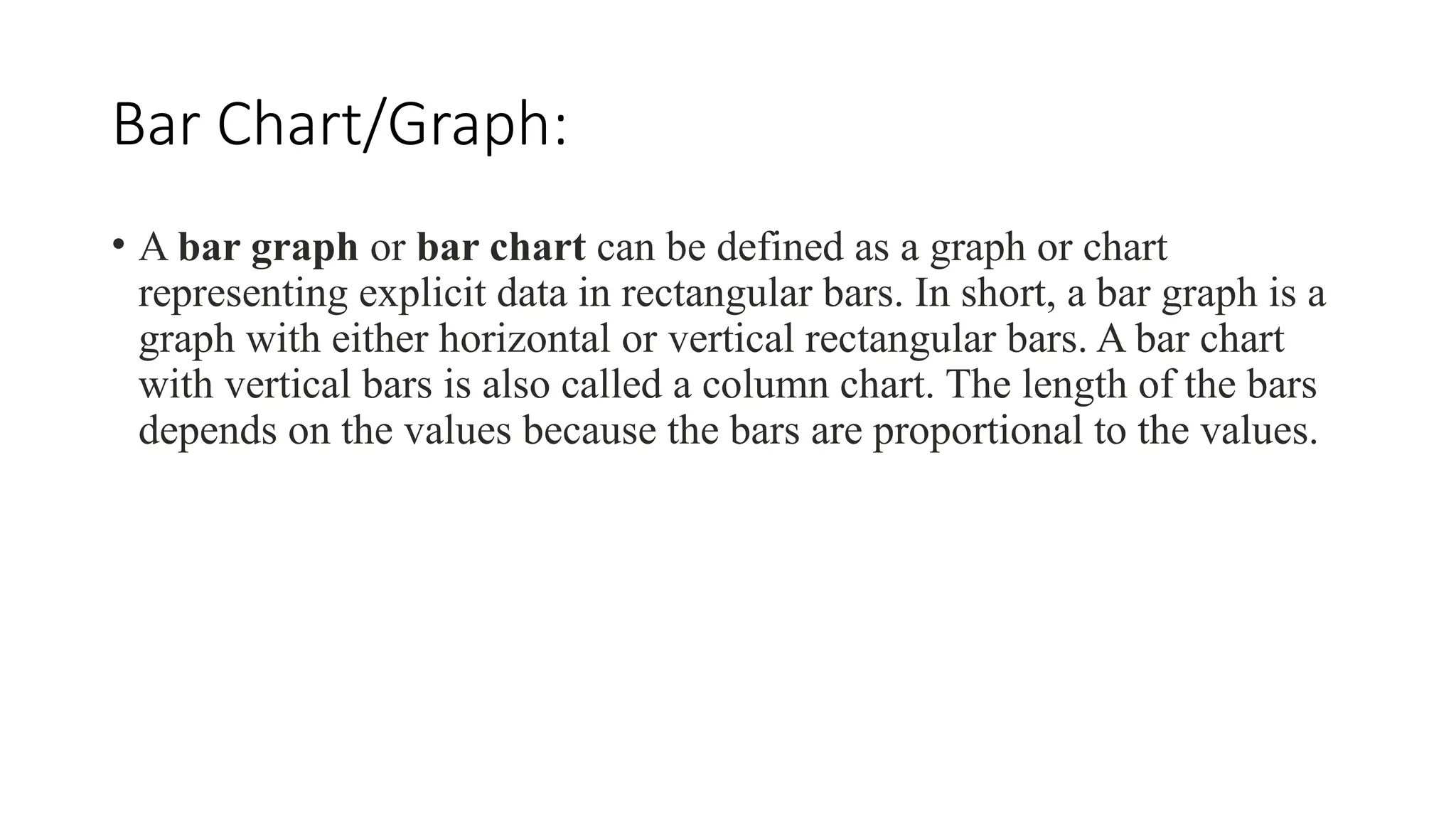 Bar Chart/Graph:
• A bar graph or bar chart can be defined as a graph or chart
representing explicit data in rectangular bars. In short, a bar graph is a
graph with either horizontal or vertical rectangular bars. A bar chart
with vertical bars is also called a column chart. The length of the bars
depends on the values because the bars are proportional to the values.
 