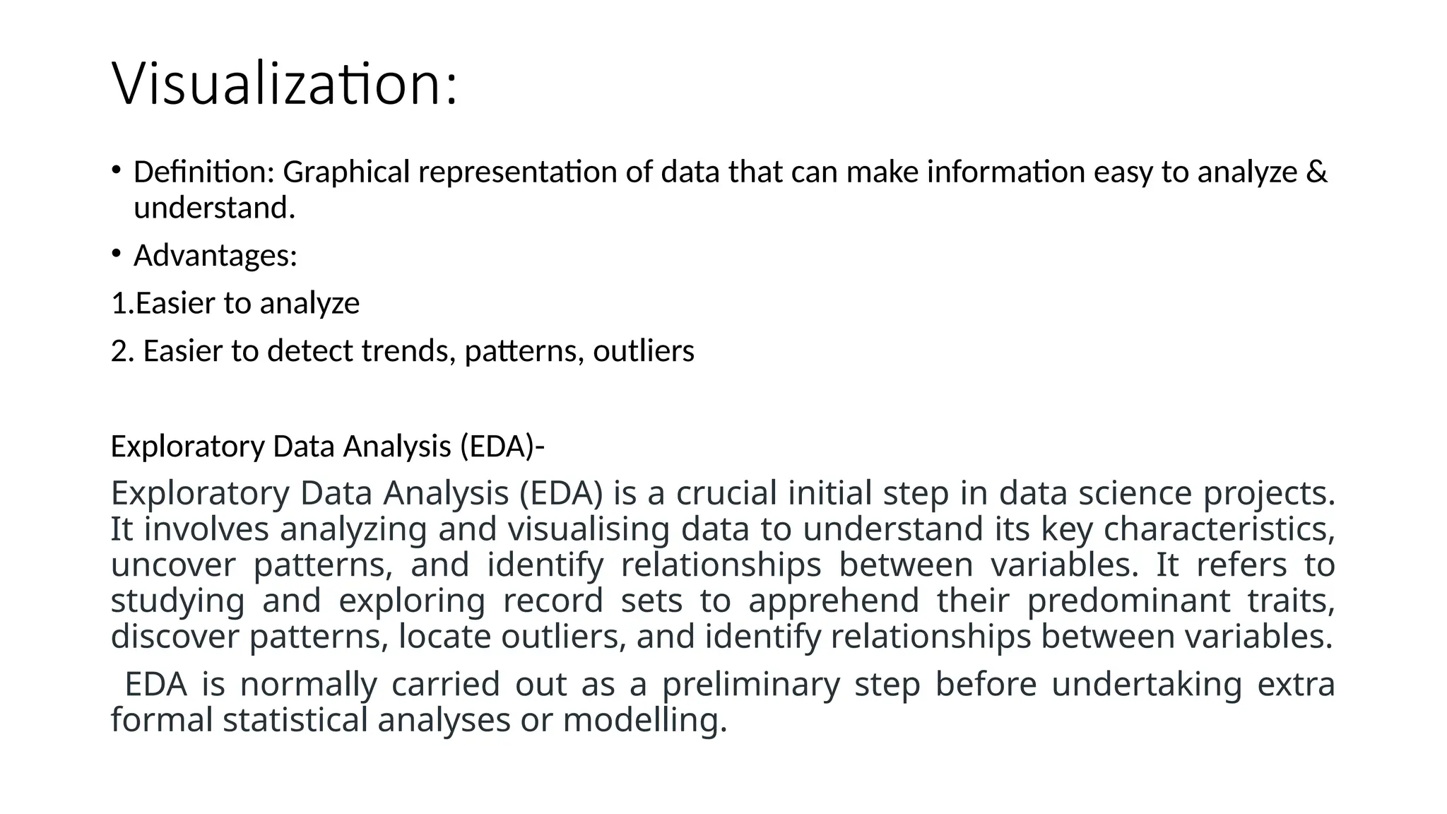 Visualization:
• Definition: Graphical representation of data that can make information easy to analyze &
understand.
• Advantages:
1.Easier to analyze
2. Easier to detect trends, patterns, outliers
Exploratory Data Analysis (EDA)-
Exploratory Data Analysis (EDA) is a crucial initial step in data science projects.
It involves analyzing and visualising data to understand its key characteristics,
uncover patterns, and identify relationships between variables. It refers to
studying and exploring record sets to apprehend their predominant traits,
discover patterns, locate outliers, and identify relationships between variables.
EDA is normally carried out as a preliminary step before undertaking extra
formal statistical analyses or modelling.
 