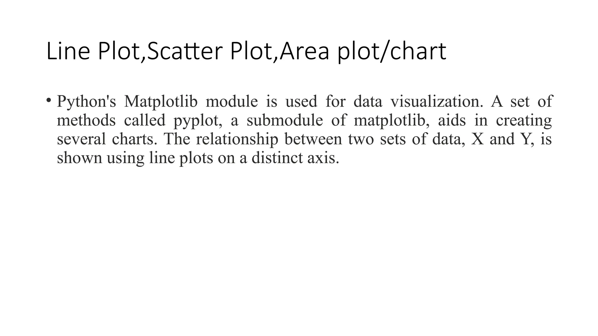 Line Plot,Scatter Plot,Area plot/chart
• Python's Matplotlib module is used for data visualization. A set of
methods called pyplot, a submodule of matplotlib, aids in creating
several charts. The relationship between two sets of data, X and Y, is
shown using line plots on a distinct axis.
 
