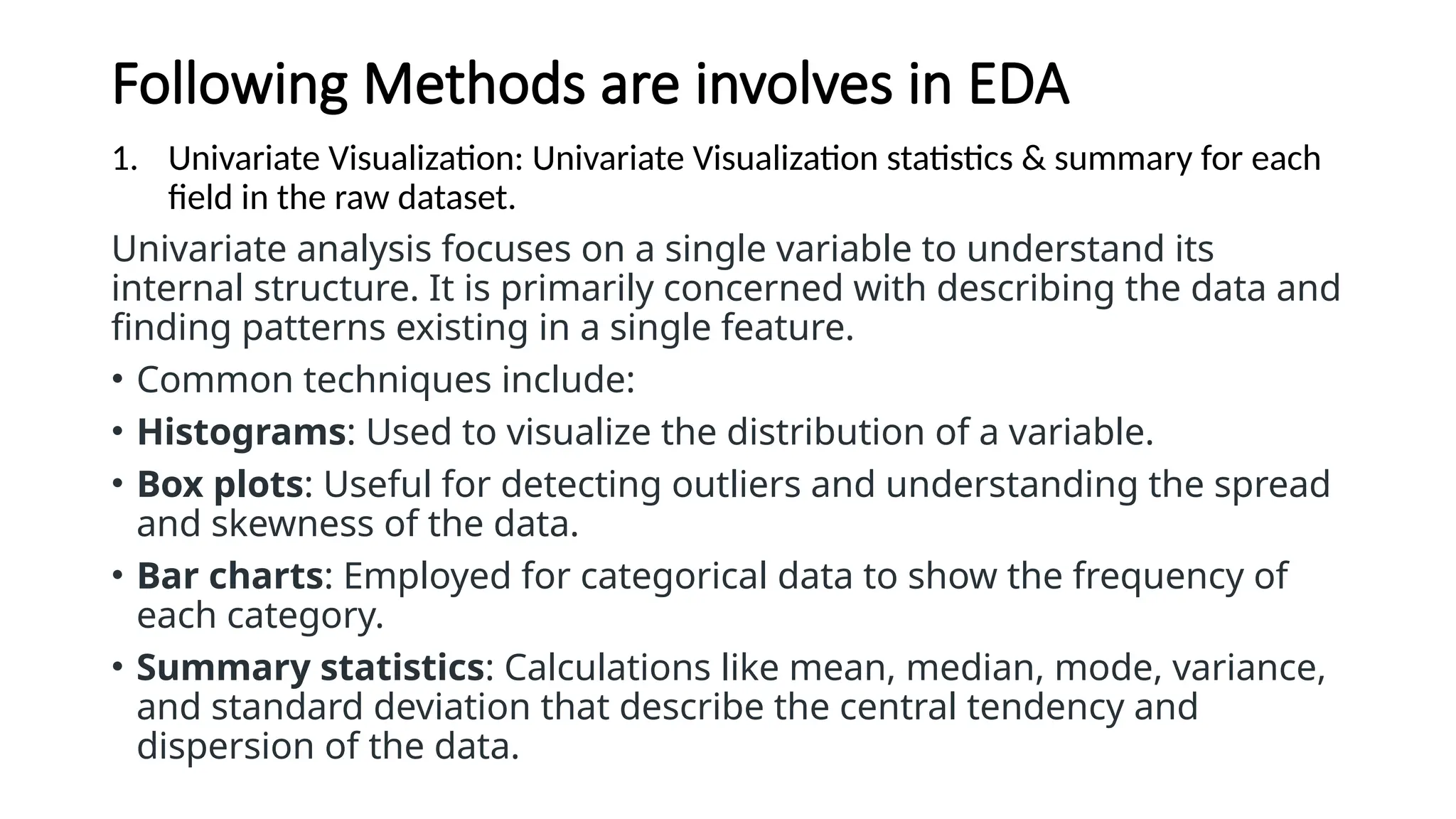 Following Methods are involves in EDA
1. Univariate Visualization: Univariate Visualization statistics & summary for each
field in the raw dataset.
Univariate analysis focuses on a single variable to understand its
internal structure. It is primarily concerned with describing the data and
finding patterns existing in a single feature.
• Common techniques include:
• Histograms: Used to visualize the distribution of a variable.
• Box plots: Useful for detecting outliers and understanding the spread
and skewness of the data.
• Bar charts: Employed for categorical data to show the frequency of
each category.
• Summary statistics: Calculations like mean, median, mode, variance,
and standard deviation that describe the central tendency and
dispersion of the data.
 