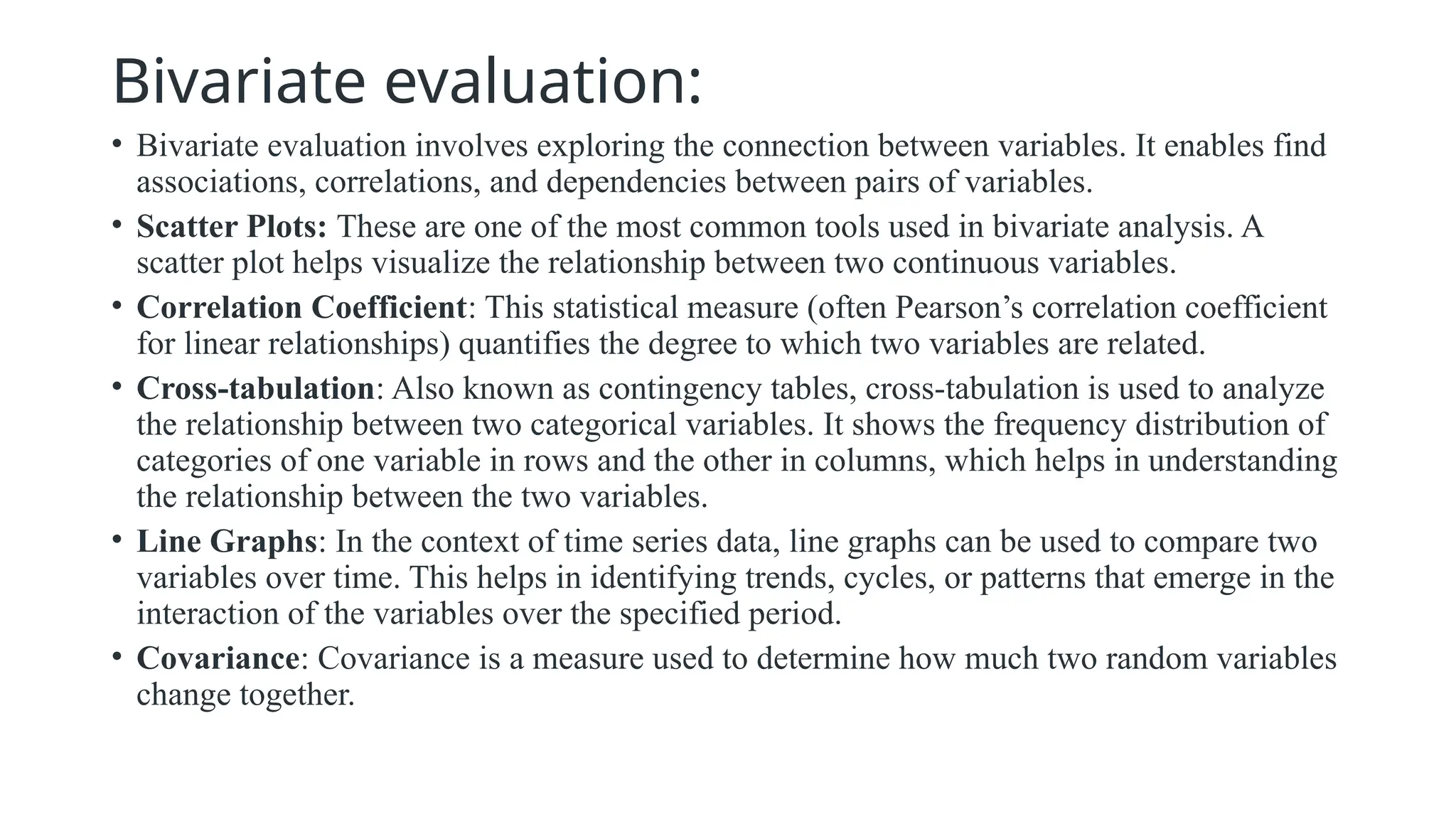 Bivariate evaluation:
• Bivariate evaluation involves exploring the connection between variables. It enables find
associations, correlations, and dependencies between pairs of variables.
• Scatter Plots: These are one of the most common tools used in bivariate analysis. A
scatter plot helps visualize the relationship between two continuous variables.
• Correlation Coefficient: This statistical measure (often Pearson’s correlation coefficient
for linear relationships) quantifies the degree to which two variables are related.
• Cross-tabulation: Also known as contingency tables, cross-tabulation is used to analyze
the relationship between two categorical variables. It shows the frequency distribution of
categories of one variable in rows and the other in columns, which helps in understanding
the relationship between the two variables.
• Line Graphs: In the context of time series data, line graphs can be used to compare two
variables over time. This helps in identifying trends, cycles, or patterns that emerge in the
interaction of the variables over the specified period.
• Covariance: Covariance is a measure used to determine how much two random variables
change together.
 