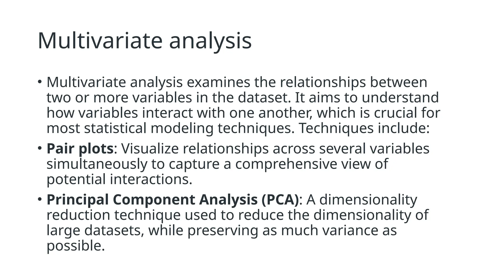 Multivariate analysis
• Multivariate analysis examines the relationships between
two or more variables in the dataset. It aims to understand
how variables interact with one another, which is crucial for
most statistical modeling techniques. Techniques include:
• Pair plots: Visualize relationships across several variables
simultaneously to capture a comprehensive view of
potential interactions.
• Principal Component Analysis (PCA): A dimensionality
reduction technique used to reduce the dimensionality of
large datasets, while preserving as much variance as
possible.
 