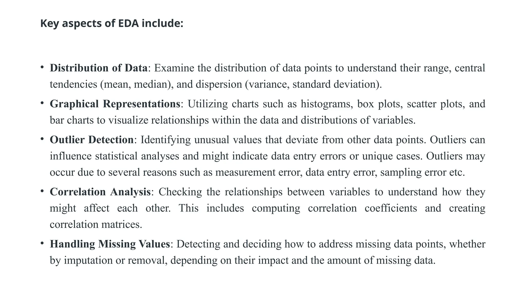 Key aspects of EDA include:
• Distribution of Data: Examine the distribution of data points to understand their range, central
tendencies (mean, median), and dispersion (variance, standard deviation).
• Graphical Representations: Utilizing charts such as histograms, box plots, scatter plots, and
bar charts to visualize relationships within the data and distributions of variables.
• Outlier Detection: Identifying unusual values that deviate from other data points. Outliers can
influence statistical analyses and might indicate data entry errors or unique cases. Outliers may
occur due to several reasons such as measurement error, data entry error, sampling error etc.
• Correlation Analysis: Checking the relationships between variables to understand how they
might affect each other. This includes computing correlation coefficients and creating
correlation matrices.
• Handling Missing Values: Detecting and deciding how to address missing data points, whether
by imputation or removal, depending on their impact and the amount of missing data.
 