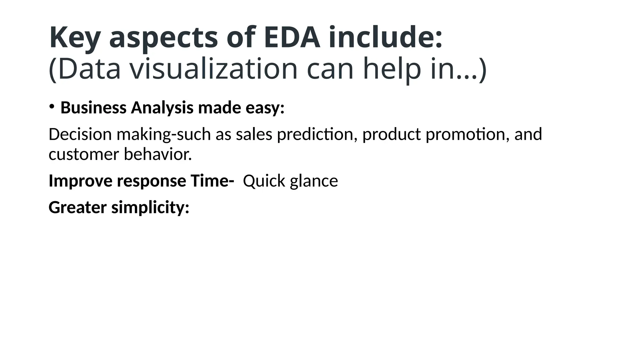 Key aspects of EDA include:
(Data visualization can help in…)
• Business Analysis made easy:
Decision making-such as sales prediction, product promotion, and
customer behavior.
Improve response Time- Quick glance
Greater simplicity:
 