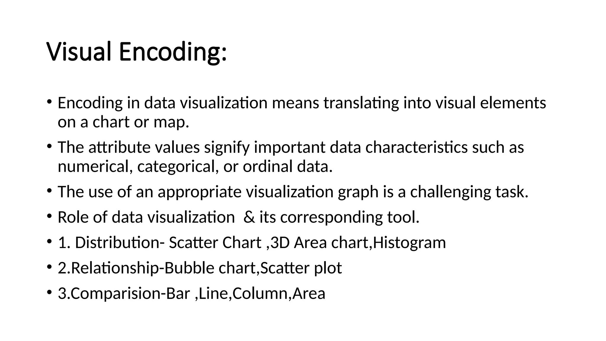 Visual Encoding:
• Encoding in data visualization means translating into visual elements
on a chart or map.
• The attribute values signify important data characteristics such as
numerical, categorical, or ordinal data.
• The use of an appropriate visualization graph is a challenging task.
• Role of data visualization & its corresponding tool.
• 1. Distribution- Scatter Chart ,3D Area chart,Histogram
• 2.Relationship-Bubble chart,Scatter plot
• 3.Comparision-Bar ,Line,Column,Area
 
