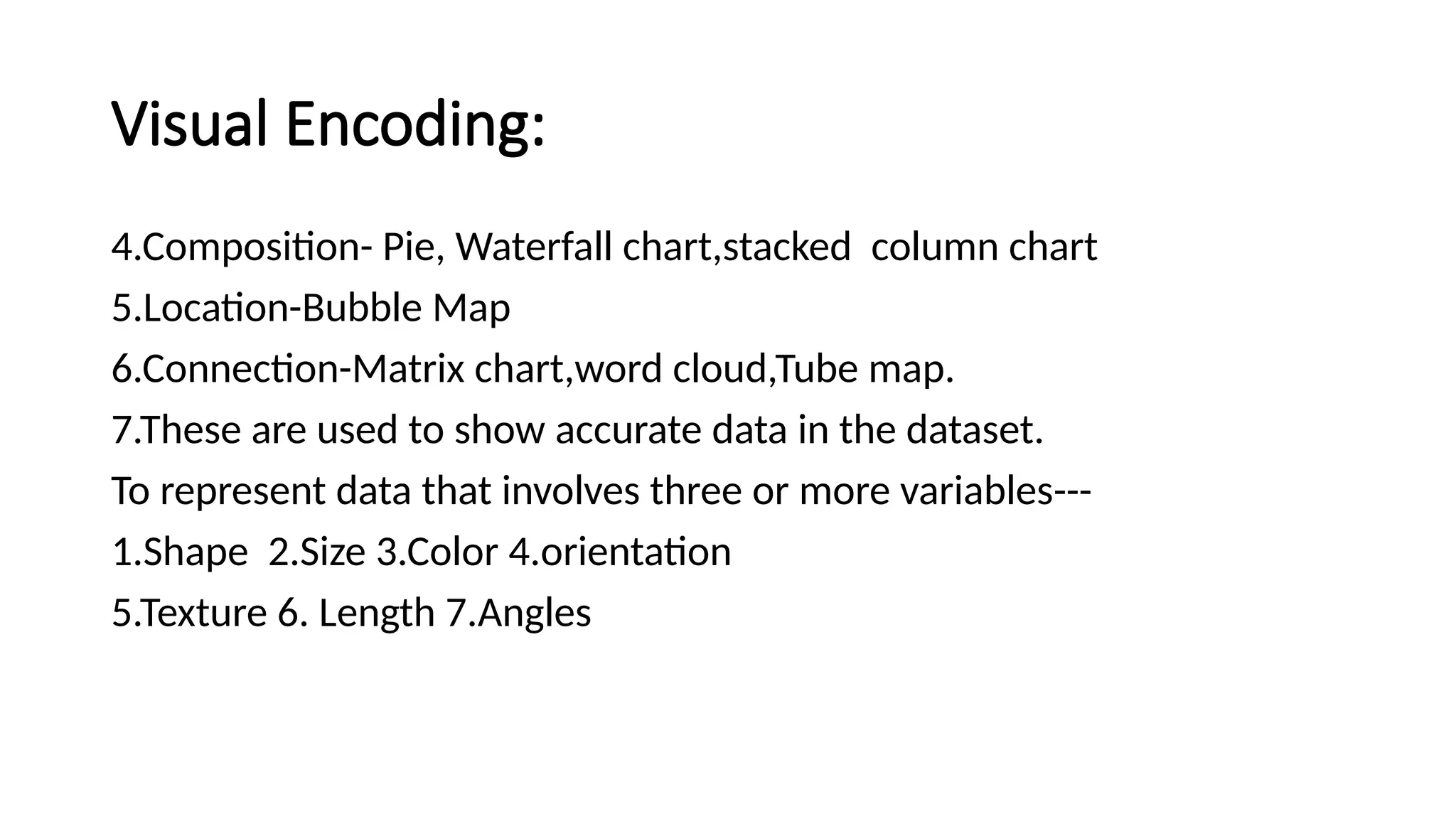 Visual Encoding:
4.Composition- Pie, Waterfall chart,stacked column chart
5.Location-Bubble Map
6.Connection-Matrix chart,word cloud,Tube map.
7.These are used to show accurate data in the dataset.
To represent data that involves three or more variables---
1.Shape 2.Size 3.Color 4.orientation
5.Texture 6. Length 7.Angles
 