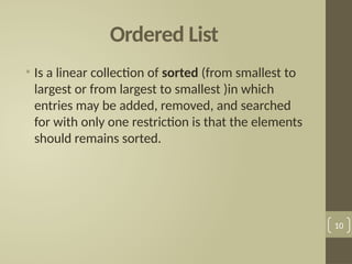 Ordered List
• Is a linear collection of sorted (from smallest to
largest or from largest to smallest )in which
entries may be added, removed, and searched
for with only one restriction is that the elements
should remains sorted.
10
 
