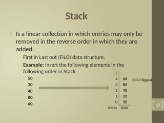 Stack
• Is a linear collection in which entries may only be
removed in the reverse order in which they are
added.
• First in Last out (FILO) data structure.
• Example: insert the following elements in the
following order in Stack.
• 50
• 20
• 40
• 80
• 60 17
5
4 60
3 80
2 40
1 20
0 50
index data
Top=4
 