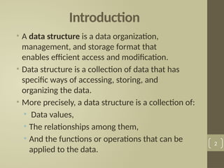 Introduction
• A data structure is a data organization,
management, and storage format that
enables efficient access and modification.
• Data structure is a collection of data that has
specific ways of accessing, storing, and
organizing the data.
• More precisely, a data structure is a collection of:
• Data values,
• The relationships among them,
• And the functions or operations that can be
applied to the data.
2
 