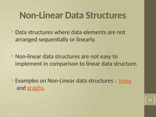 Non-Linear Data Structures
• Data structures where data elements are not
arranged sequentially or linearly.
• Non-linear data structures are not easy to
implement in comparison to linear data structure.
• Examples on Non-Linear data structures : trees
and graphs.
21
 