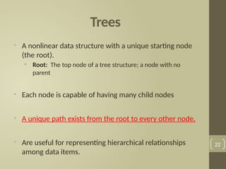 Trees
• A nonlinear data structure with a unique starting node
(the root).
• Root: The top node of a tree structure; a node with no
parent
• Each node is capable of having many child nodes
• A unique path exists from the root to every other node.
• Are useful for representing hierarchical relationships
among data items.
22
 