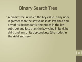 Binary Search Tree
• A binary tree in which the key value in any node
is greater than the key value in its left child and
any of its descendants (the nodes in the left
subtree) and less than the key value in its right
child and any of its descendants (the nodes in
the right subtree)
26
 