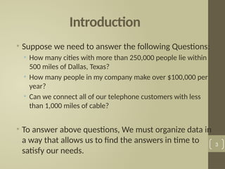 Introduction
• Suppose we need to answer the following Questions:
• How many cities with more than 250,000 people lie within
500 miles of Dallas, Texas?
• How many people in my company make over $100,000 per
year?
• Can we connect all of our telephone customers with less
than 1,000 miles of cable?
• To answer above questions, We must organize data in
a way that allows us to find the answers in time to
satisfy our needs.
3
 