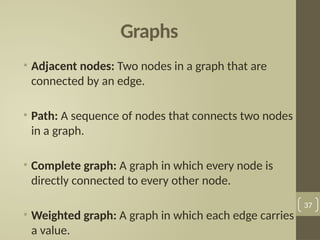 Graphs
• Adjacent nodes: Two nodes in a graph that are
connected by an edge.
• Path: A sequence of nodes that connects two nodes
in a graph.
• Complete graph: A graph in which every node is
directly connected to every other node.
• Weighted graph: A graph in which each edge carries
a value.
37
 