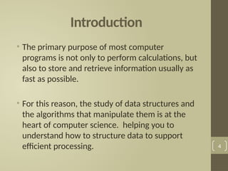 Introduction
• The primary purpose of most computer
programs is not only to perform calculations, but
also to store and retrieve information usually as
fast as possible.
• For this reason, the study of data structures and
the algorithms that manipulate them is at the
heart of computer science. helping you to
understand how to structure data to support
efficient processing. 4
 